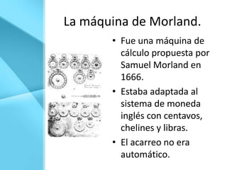 La máquina de Morland.
       • Fue una máquina de
         cálculo propuesta por
         Samuel Morland en
         1666.
       • Estaba adaptada al
         sistema de moneda
         inglés con centavos,
         chelines y libras.
       • El acarreo no era
         automático.
 