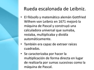 Rueda escalonada de Leibniz.
• El filósofo y matemático alemán Gottfried
  Wilhem von Leibniz en 1671 mejoró la
  máquina de Pascal y construyó una
  calculadora universal que sumaba,
  restaba, multiplicaba y dividía
  automáticamente.
• También era capaz de extraer raíces
  cuadradas.
• Se caracterizaba por hacer la
  multiplicación de forma directa en lugar
  de realizarla por sumas sucesivas como la
  máquina de Pascal.
 