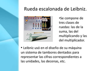 Rueda escalonada de Leibniz.
                         •Se compone de
                         tres clases de
                         ruedas: las de la
                         suma, las del
                         multiplicando y las
                         del multiplicador.

• Leibniz usó en el diseño de su máquina
un sistema de tambores dentados para
representar las cifras correspondientes a
las unidades, las decenas, etc.
 