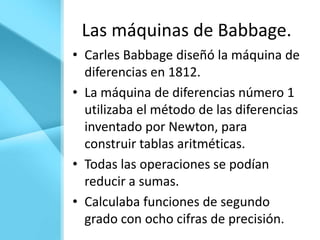 Las máquinas de Babbage.
• Carles Babbage diseñó la máquina de
  diferencias en 1812.
• La máquina de diferencias número 1
  utilizaba el método de las diferencias
  inventado por Newton, para
  construir tablas aritméticas.
• Todas las operaciones se podían
  reducir a sumas.
• Calculaba funciones de segundo
  grado con ocho cifras de precisión.
 