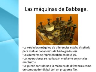 Las máquinas de Babbage.




•La verdadera máquina de diferencias estaba diseñada
para evaluar polinomios de hasta grado seis.
•Los números se representaban en base 10.
•Las operaciones se realizaban mediante engranajes
mecánicos.
•Se puede considerar a la máquina de diferencias como
un computador digital con un programa fijo.
 
