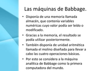 Las máquinas de Babbage.
• Disponía de una memoria llamada
  almacén, que contenía variables
  numéricas cuyo valor podía ser leído o
  modificado.
• Gracias a la memoria, el resultado se
  podía utilizar posteriormente.
• También disponía de unidad aritmética
  llamada el molino diseñada para llevar a
  cabo las cuatro operaciones básicas.
• Por esto se considera a la máquina
  analítica de Babbage como la primera
  computadora del mundo.
 