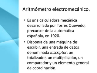 Aritmómetro electromecánico.
• Es una calculadora mecánica
  desarrollada por Torres Quevedo,
  precursor de la automática
  española, en 1920.
• Disponía de una máquina de
  escribir, una entrada de datos
  denominada inscriptor, un
  totalizador, un multiplicador, un
  comparador y un elemento general
  de coordinación.
 