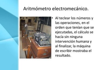 Aritmómetro electromecánico.
            • Al teclear los números y
              las operaciones, en el
              orden que tenían que ser
              ejecutadas, el cálculo se
              hacía sin ninguna
              intervención humana y
              al finalizar, la máquina
              de escribir mostraba el
              resultado.
 