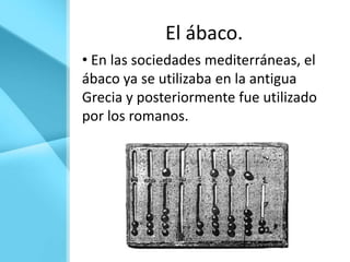 El ábaco.
• En las sociedades mediterráneas, el
ábaco ya se utilizaba en la antigua
Grecia y posteriormente fue utilizado
por los romanos.
 