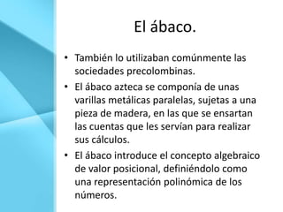 El ábaco.
• También lo utilizaban comúnmente las
  sociedades precolombinas.
• El ábaco azteca se componía de unas
  varillas metálicas paralelas, sujetas a una
  pieza de madera, en las que se ensartan
  las cuentas que les servían para realizar
  sus cálculos.
• El ábaco introduce el concepto algebraico
  de valor posicional, definiéndolo como
  una representación polinómica de los
  números.
 