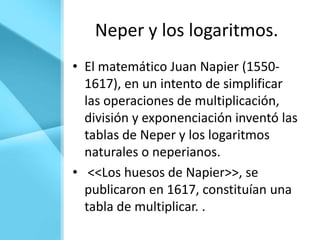 Neper y los logaritmos.
• El matemático Juan Napier (1550-
  1617), en un intento de simplificar
  las operaciones de multiplicación,
  división y exponenciación inventó las
  tablas de Neper y los logaritmos
  naturales o neperianos.
• <<Los huesos de Napier>>, se
  publicaron en 1617, constituían una
  tabla de multiplicar. .
 