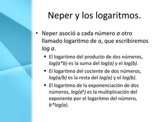 Neper y los logaritmos.
• Neper asoció a cada número a otro
  llamado logaritmo de a, que escribiremos
  log a.
    El logaritmo del producto de dos números,
     log(a*b) es la suma del log(a) y el log(b).
    El logaritmo del cociente de dos números,
     log(a/b) es la resta del log(a) y el log(b).
    El logaritmo de la exponenciación de dos
     números, log(ab) es la multiplicación del
     exponente por el logaritmo del número,
     b*log(a).
 