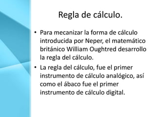 Regla de cálculo.
• Para mecanizar la forma de cálculo
  introducida por Neper, el matemático
  británico William Oughtred desarrollo
  la regla del cálculo.
• La regla del cálculo, fue el primer
  instrumento de cálculo analógico, así
  como el ábaco fue el primer
  instrumento de cálculo digital.
 
