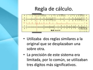 Regla de cálculo.




• Utilizaba dos reglas similares a la
  original que se desplazaban una
  sobre otra.
• La precisión de este sistema era
  limitada, por lo común, se utilizaban
  tres dígitos más significativos.
 