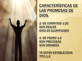 CARACTERÍSTICAS DE
LAS PROMESAS DE
DIOS.
2- DE CORINTIOS 1:20
SON REALES
DIOS ES GLORIFICADO
2- DE PEDRO 1:4
SON PRECIOSAS
SON GRANDES
YA ESTÁN ESTABLECIDAS
TITO 1:2