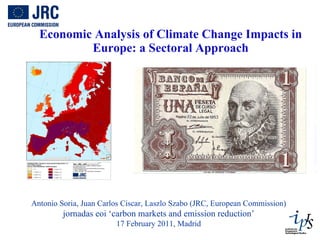 Economic Analysis of Climate Change Impacts in Europe: a Sectoral Approach Antonio Soria, Juan Carlos Ciscar, Laszlo Szabo (JRC, European Commission) jornadas eoi ‘carbon markets and emission reduction’ 17 February 2011, Madrid 