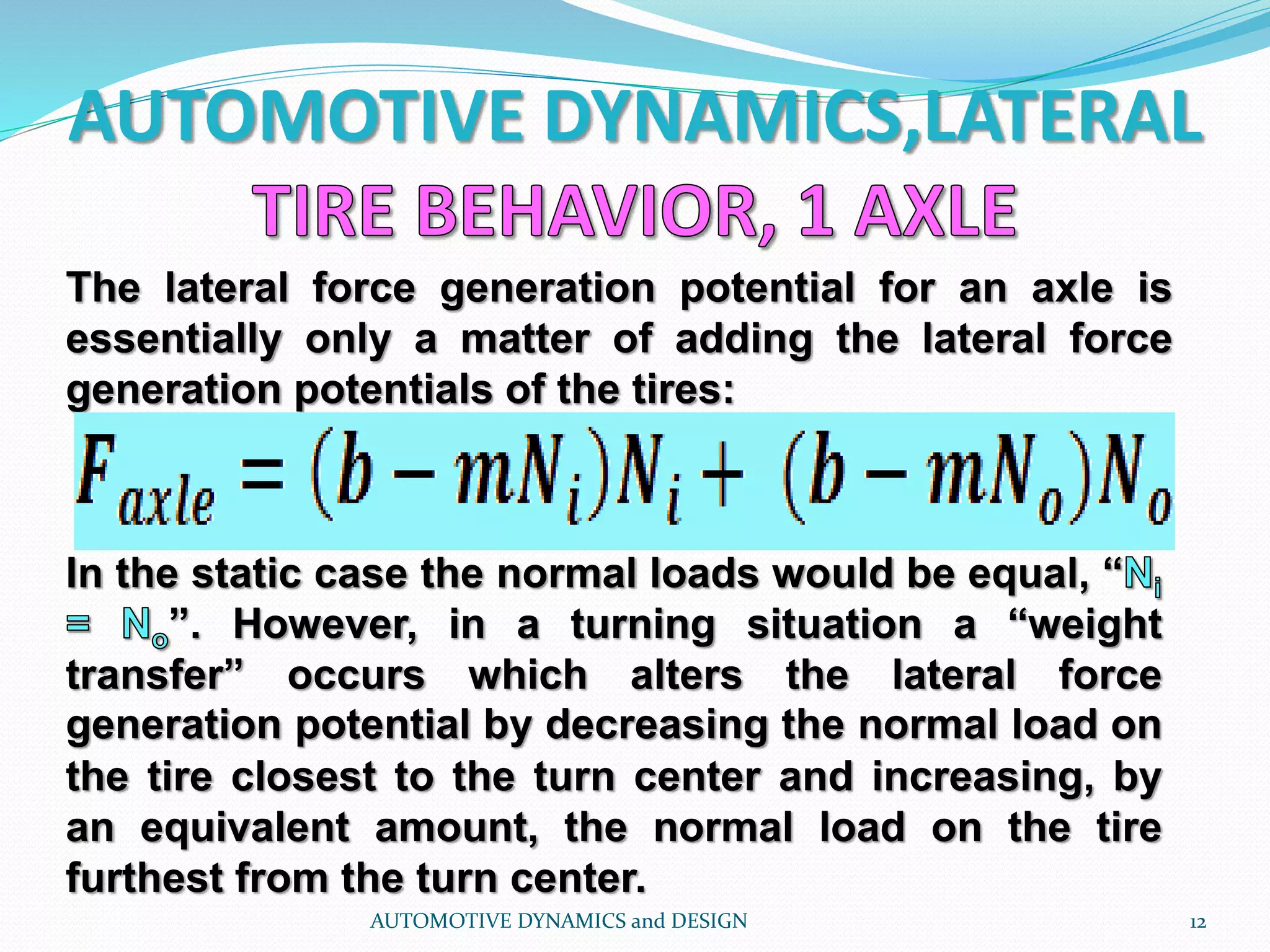 AUTOMOTIVE DYNAMICS,LATERAL
AUTOMOTIVE DYNAMICS and DESIGN 12
The lateral force generation potential for an axle is
essentially only a matter of adding the lateral force
generation potentials of the tires:
In the static case the normal loads would be equal, “
”. However, in a turning situation a “weight
transfer” occurs which alters the lateral force
generation potential by decreasing the normal load on
the tire closest to the turn center and increasing, by
an equivalent amount, the normal load on the tire
furthest from the turn center.
 