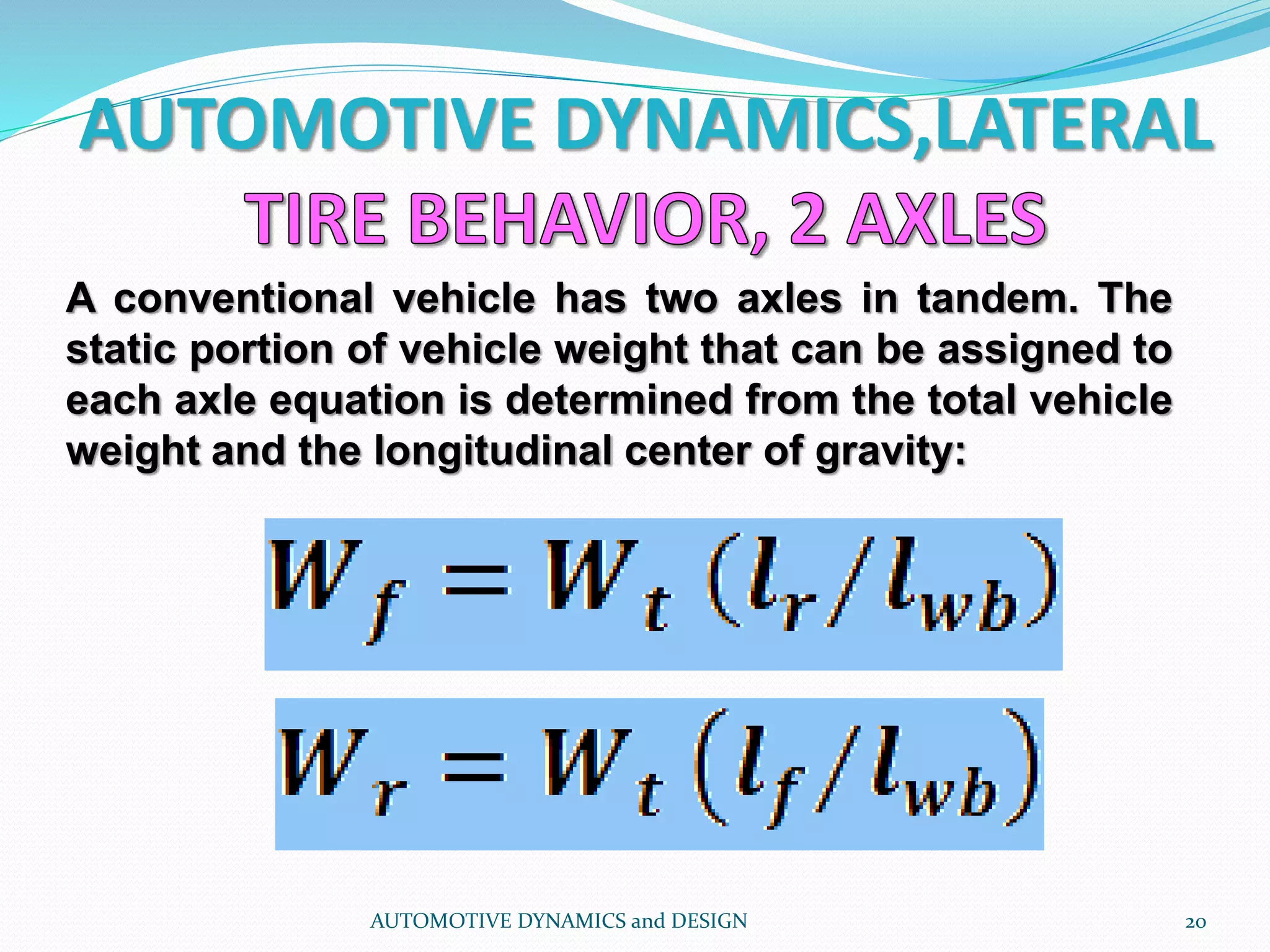 AUTOMOTIVE DYNAMICS,LATERAL
AUTOMOTIVE DYNAMICS and DESIGN 20
A conventional vehicle has two axles in tandem. The
static portion of vehicle weight that can be assigned to
each axle equation is determined from the total vehicle
weight and the longitudinal center of gravity:
 