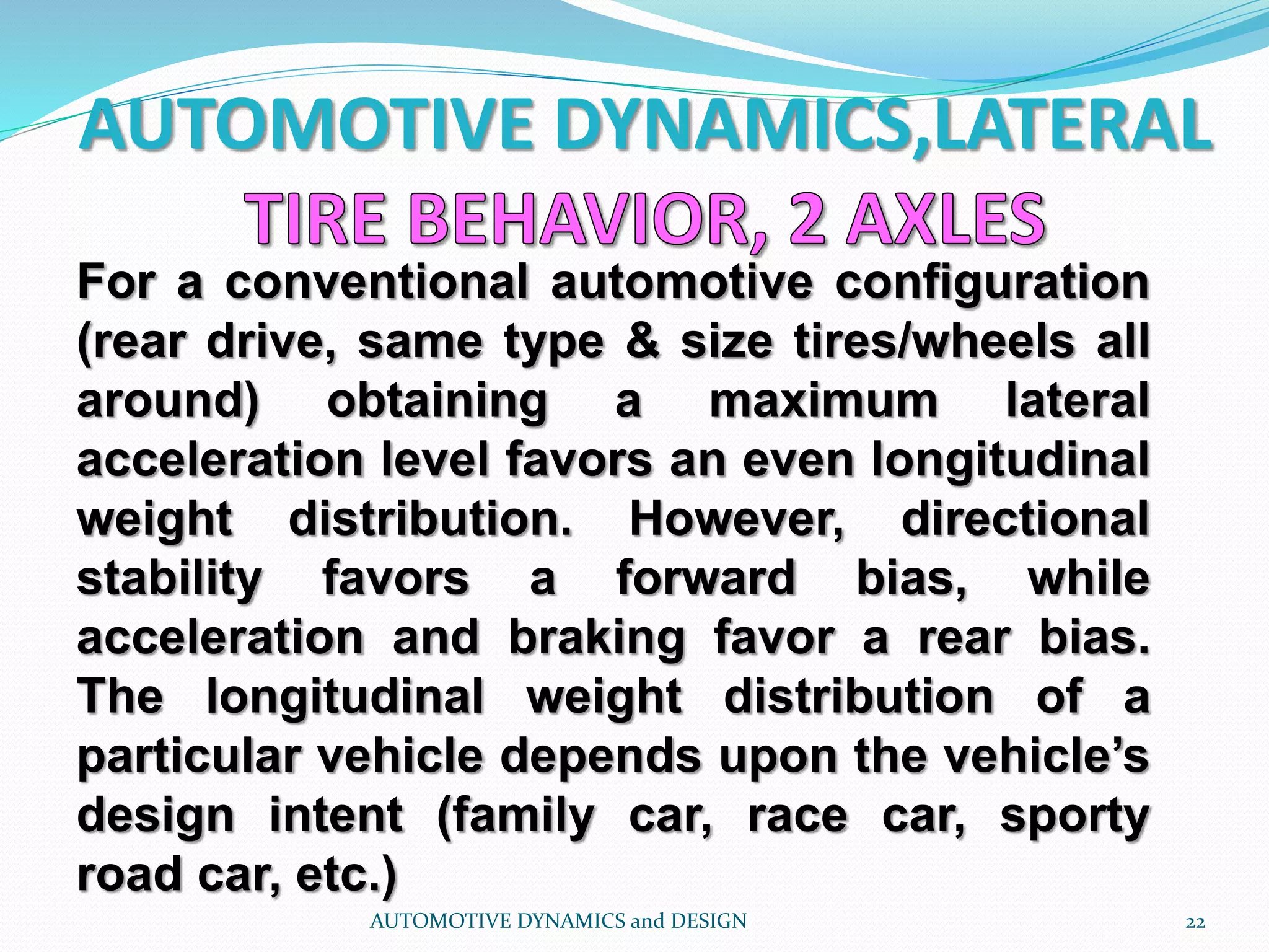 AUTOMOTIVE DYNAMICS,LATERAL
AUTOMOTIVE DYNAMICS and DESIGN 22
For a conventional automotive configuration
(rear drive, same type & size tires/wheels all
around) obtaining a maximum lateral
acceleration level favors an even longitudinal
weight distribution. However, directional
stability favors a forward bias, while
acceleration and braking favor a rear bias.
The longitudinal weight distribution of a
particular vehicle depends upon the vehicle’s
design intent (family car, race car, sporty
road car, etc.)
 