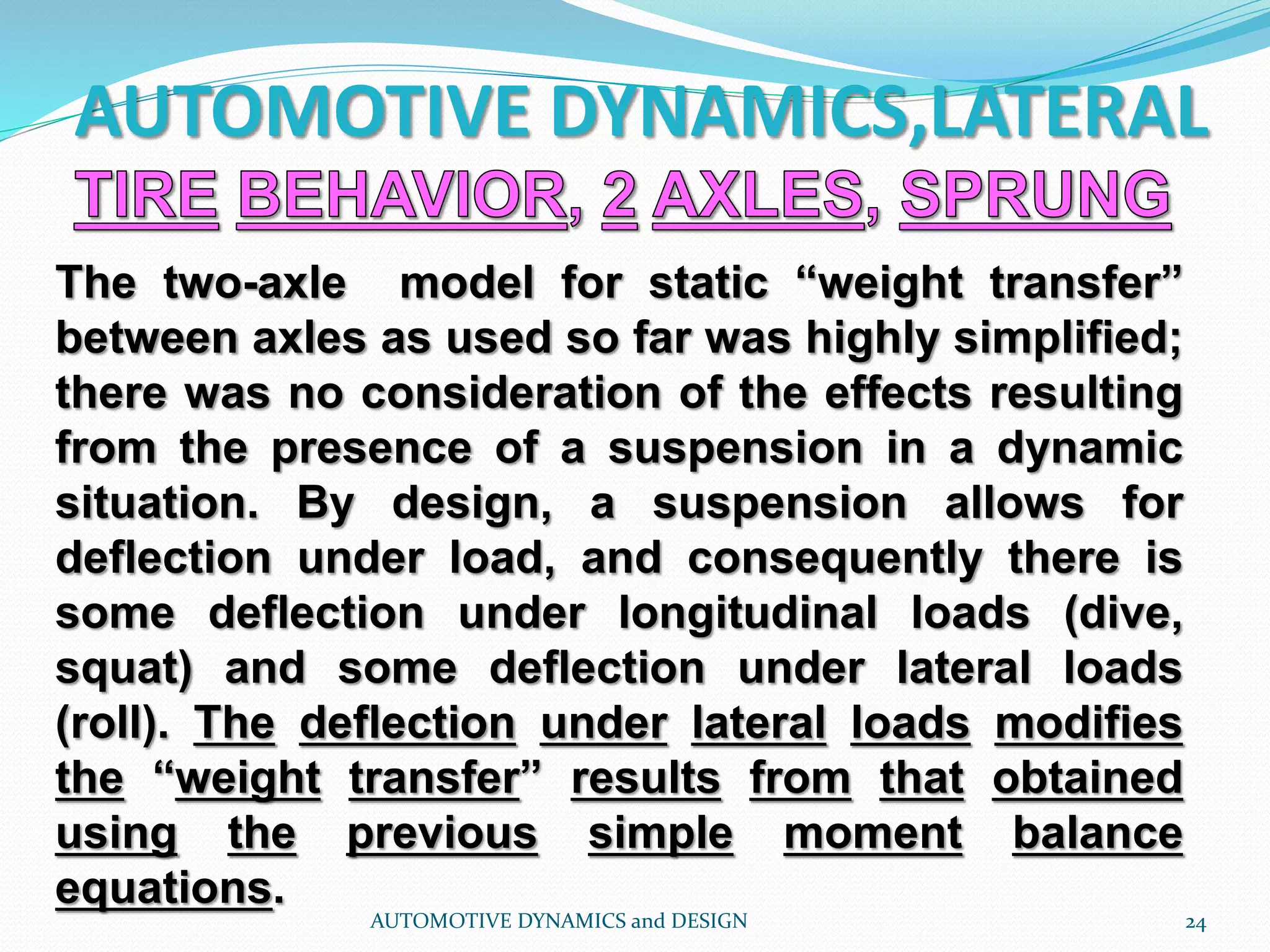 AUTOMOTIVE DYNAMICS,LATERAL
AUTOMOTIVE DYNAMICS and DESIGN 24
The two-axle model for static “weight transfer”
between axles as used so far was highly simplified;
there was no consideration of the effects resulting
from the presence of a suspension in a dynamic
situation. By design, a suspension allows for
deflection under load, and consequently there is
some deflection under longitudinal loads (dive,
squat) and some deflection under lateral loads
(roll). The deflection under lateral loads modifies
the “weight transfer” results from that obtained
using the previous simple moment balance
equations.
 