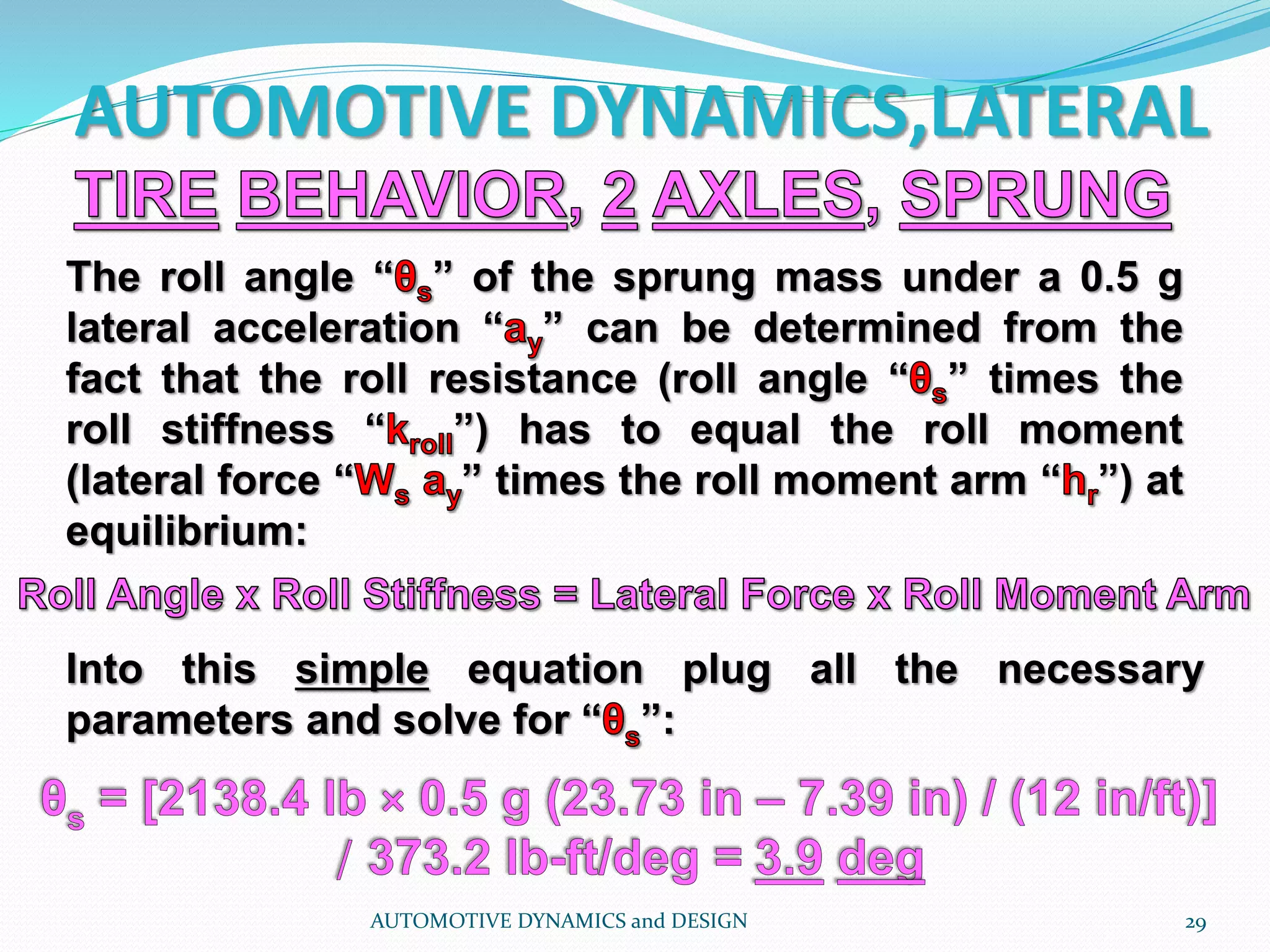 AUTOMOTIVE DYNAMICS,LATERAL
AUTOMOTIVE DYNAMICS and DESIGN 29
The roll angle “ ” of the sprung mass under a 0.5 g
lateral acceleration “ ” can be determined from the
fact that the roll resistance (roll angle “ ” times the
roll stiffness “ ”) has to equal the roll moment
(lateral force “ ” times the roll moment arm “ ”) at
equilibrium:
Into this simple equation plug all the necessary
parameters and solve for “ ”:
 