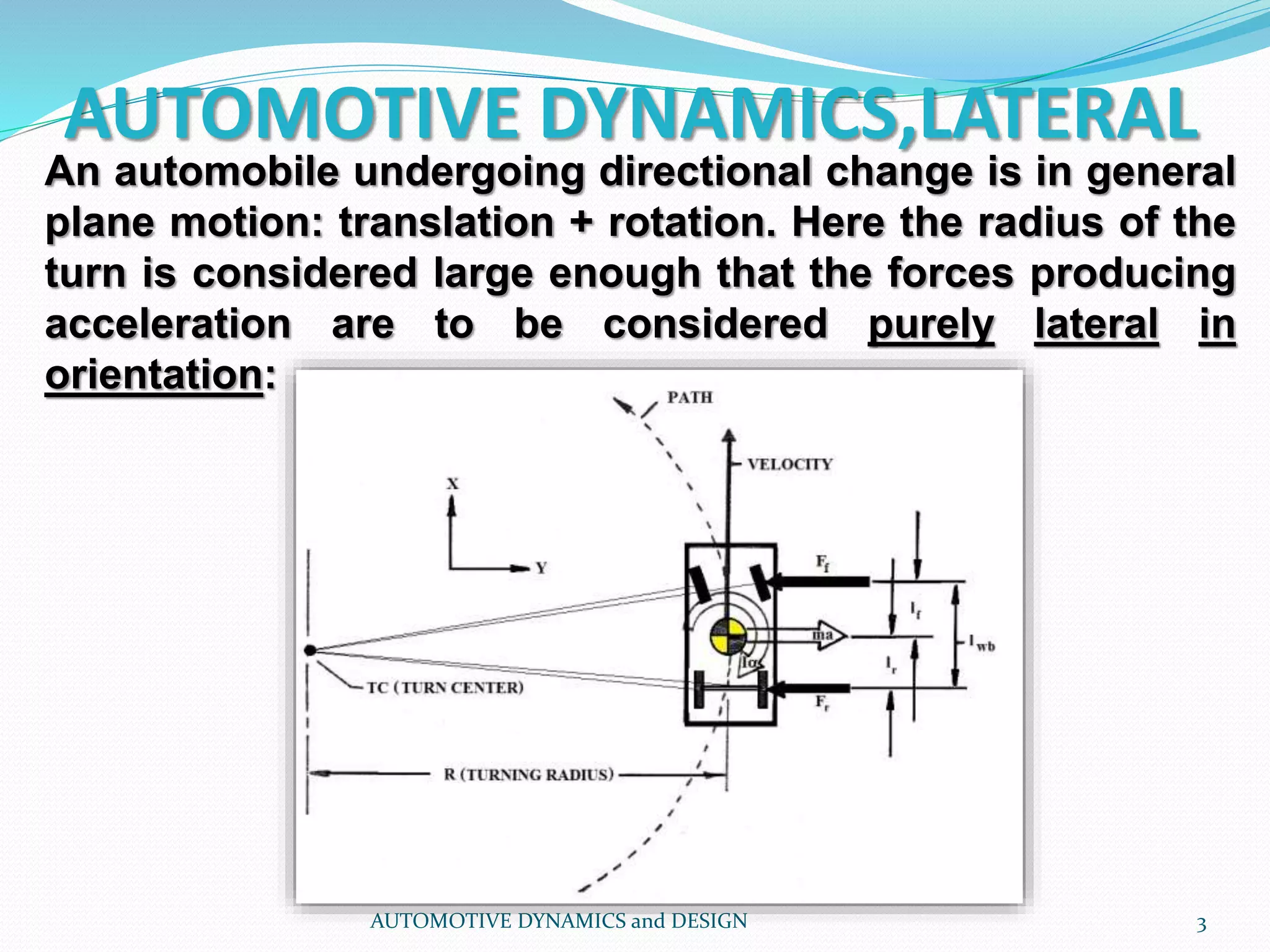 AUTOMOTIVE DYNAMICS,LATERAL
AUTOMOTIVE DYNAMICS and DESIGN 3
An automobile undergoing directional change is in general
plane motion: translation + rotation. Here the radius of the
turn is considered large enough that the forces producing
acceleration are to be considered purely lateral in
orientation:
 