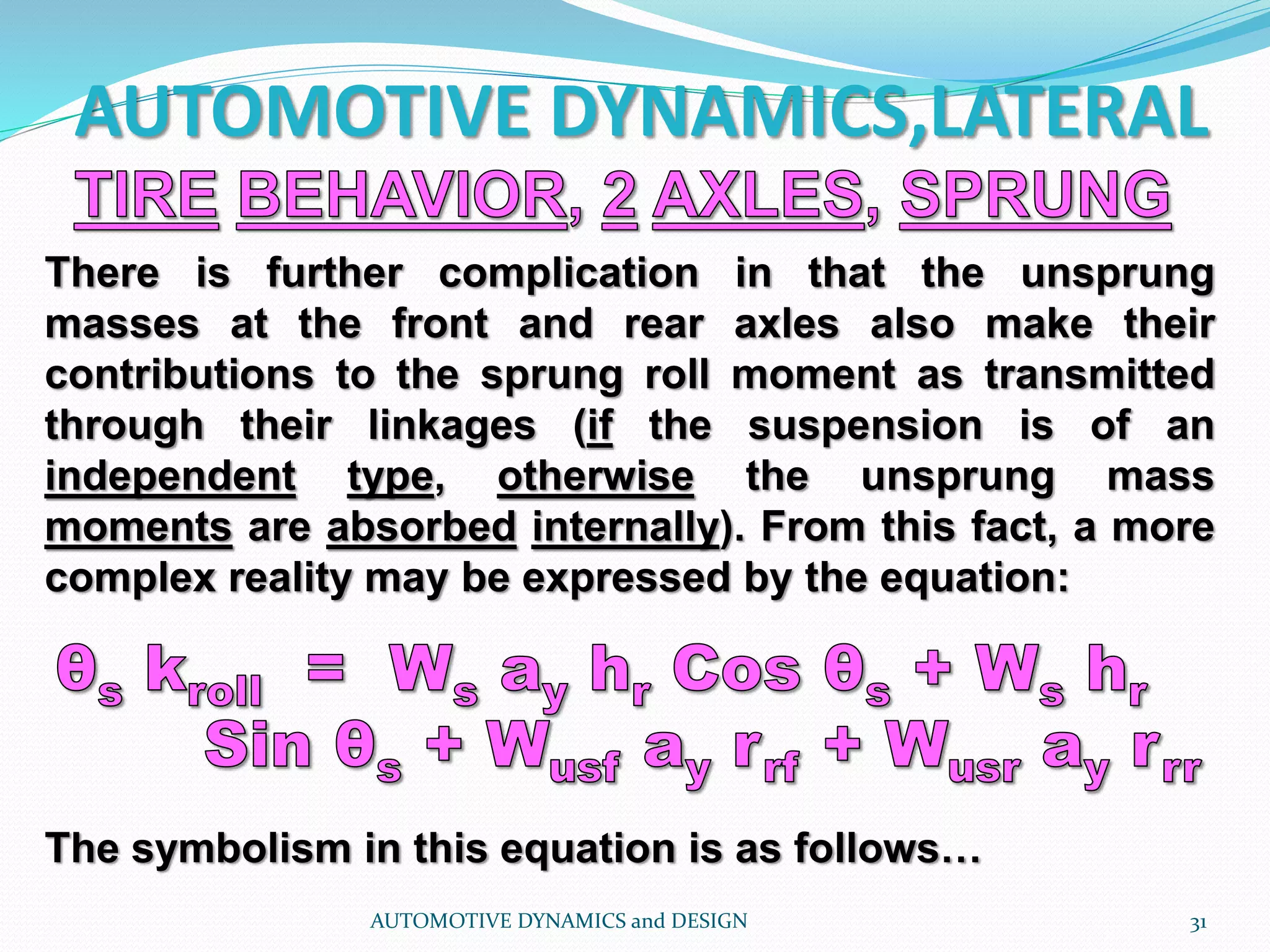 AUTOMOTIVE DYNAMICS,LATERAL
AUTOMOTIVE DYNAMICS and DESIGN 31
There is further complication in that the unsprung
masses at the front and rear axles also make their
contributions to the sprung roll moment as transmitted
through their linkages (if the suspension is of an
independent type, otherwise the unsprung mass
moments are absorbed internally). From this fact, a more
complex reality may be expressed by the equation:
The symbolism in this equation is as follows…
 
