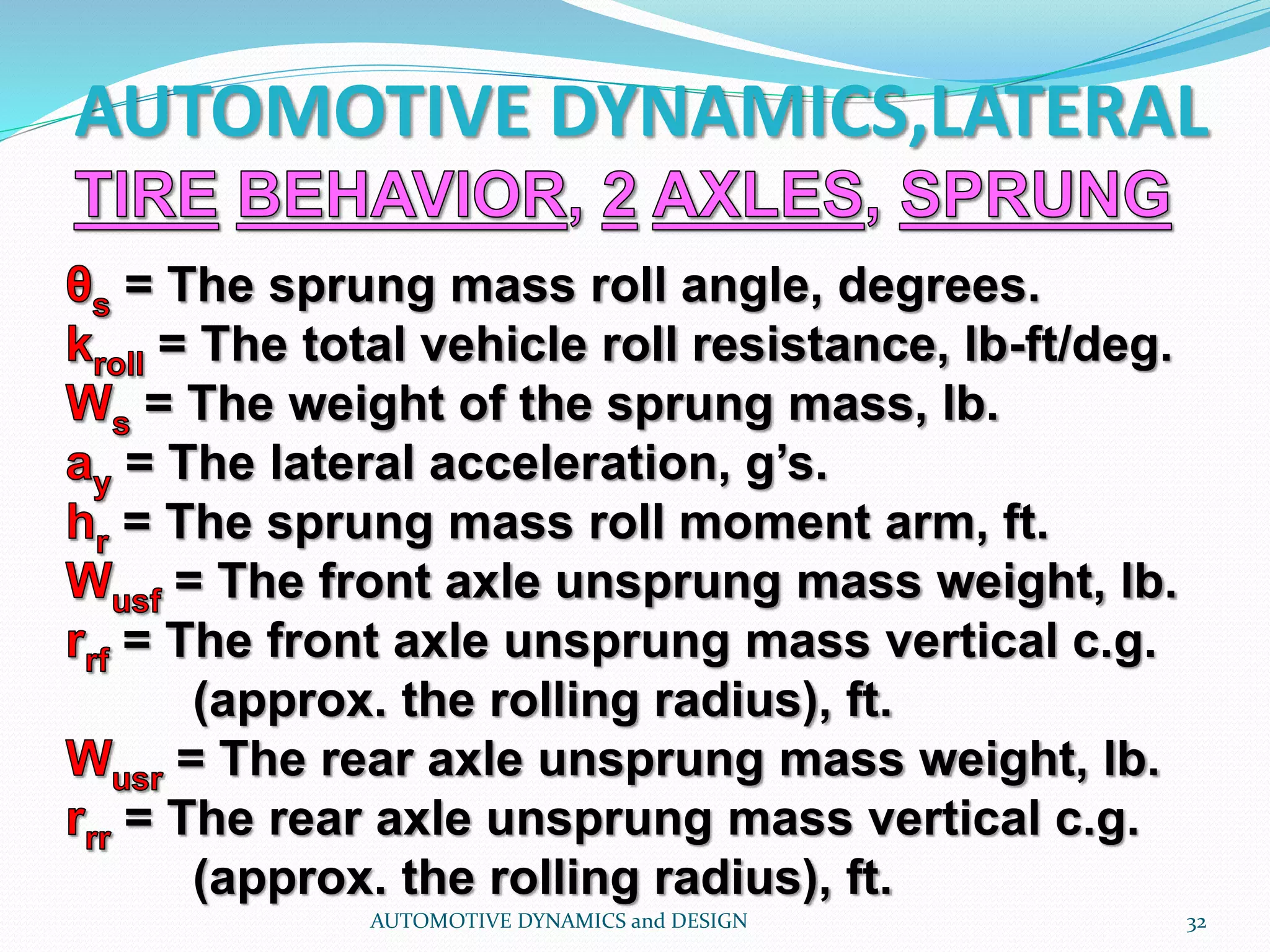 AUTOMOTIVE DYNAMICS,LATERAL
AUTOMOTIVE DYNAMICS and DESIGN 32
= The sprung mass roll angle, degrees.
= The total vehicle roll resistance, lb-ft/deg.
= The weight of the sprung mass, lb.
= The lateral acceleration, g’s.
= The sprung mass roll moment arm, ft.
= The front axle unsprung mass weight, lb.
= The front axle unsprung mass vertical c.g.
(approx. the rolling radius), ft.
= The rear axle unsprung mass weight, lb.
= The rear axle unsprung mass vertical c.g.
(approx. the rolling radius), ft.
 