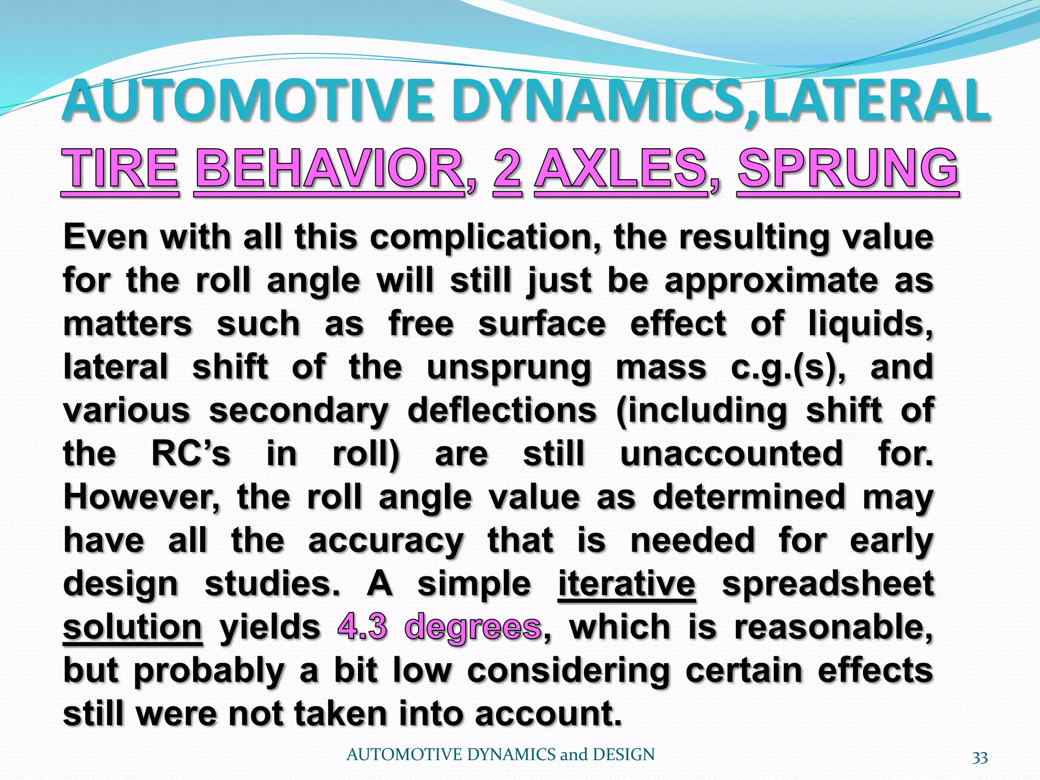 AUTOMOTIVE DYNAMICS,LATERAL
AUTOMOTIVE DYNAMICS and DESIGN 33
Even with all this complication, the resulting value
for the roll angle will still just be approximate as
matters such as free surface effect of liquids,
lateral shift of the unsprung mass c.g.(s), and
various secondary deflections (including shift of
the RC’s in roll) are still unaccounted for.
However, the roll angle value as determined may
have all the accuracy that is needed for early
design studies. A simple iterative spreadsheet
solution yields , which is reasonable,
but probably a bit low considering certain effects
still were not taken into account.
 