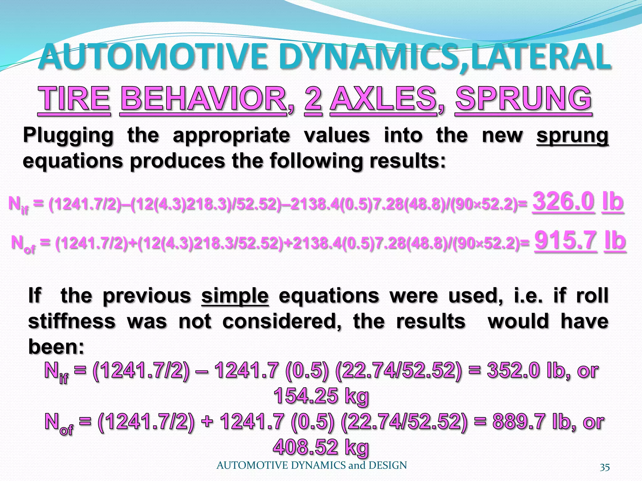 AUTOMOTIVE DYNAMICS,LATERAL
AUTOMOTIVE DYNAMICS and DESIGN 35
Plugging the appropriate values into the new sprung
equations produces the following results:
If the previous simple equations were used, i.e. if roll
stiffness was not considered, the results would have
been:
Nif = (1241.7/2)–(12(4.3)218.3)/52.52)–2138.4(0.5)7.28(48.8)/(90×52.2)= 326.0 lb
Nof = (1241.7/2)+(12(4.3)218.3/52.52)+2138.4(0.5)7.28(48.8)/(90×52.2)= 915.7 lb
 