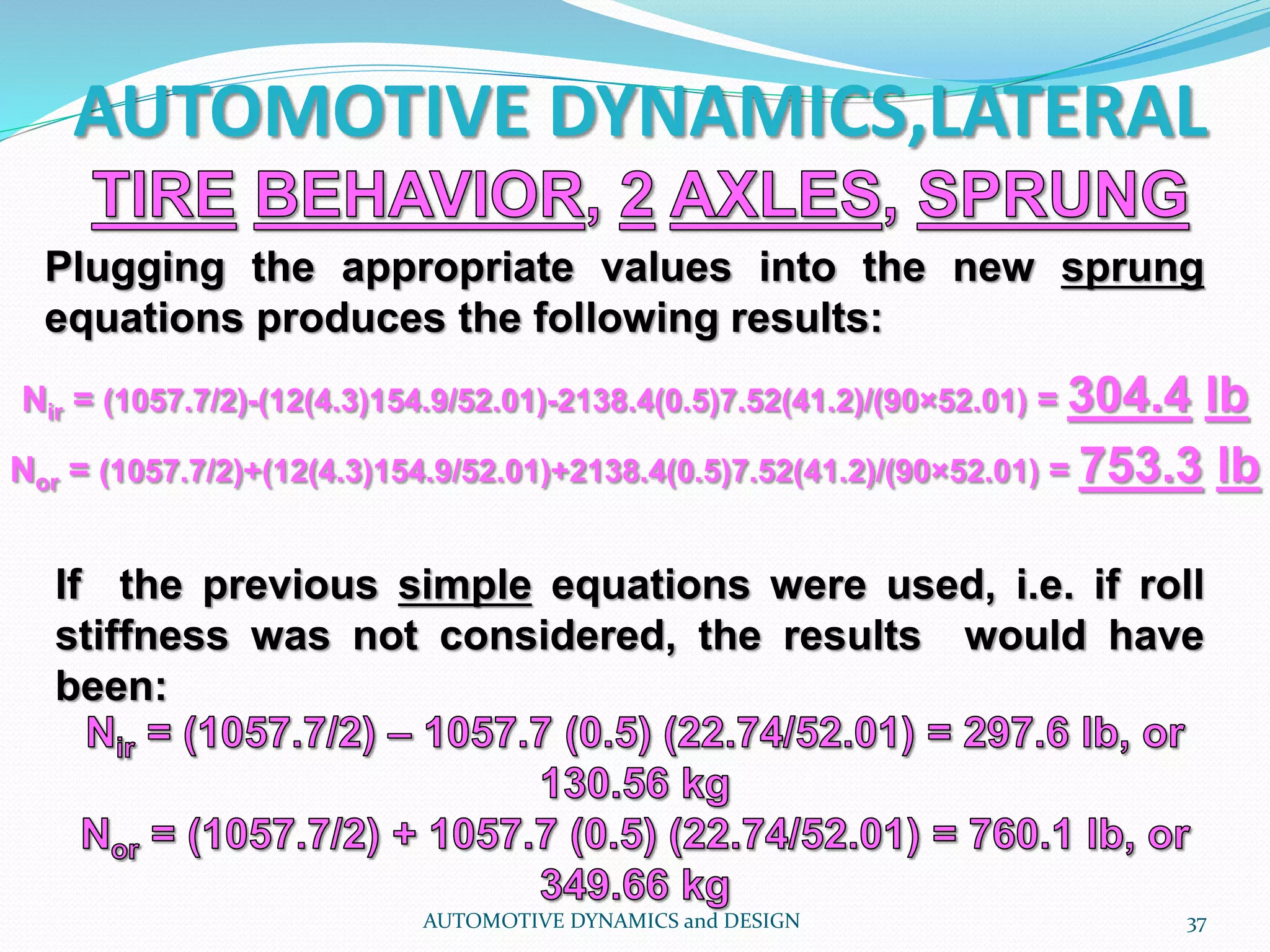 AUTOMOTIVE DYNAMICS,LATERAL
AUTOMOTIVE DYNAMICS and DESIGN 37
Plugging the appropriate values into the new sprung
equations produces the following results:
If the previous simple equations were used, i.e. if roll
stiffness was not considered, the results would have
been:
Nir = (1057.7/2)-(12(4.3)154.9/52.01)-2138.4(0.5)7.52(41.2)/(90×52.01) = 304.4 lb
Nor = (1057.7/2)+(12(4.3)154.9/52.01)+2138.4(0.5)7.52(41.2)/(90×52.01) = 753.3 lb
 