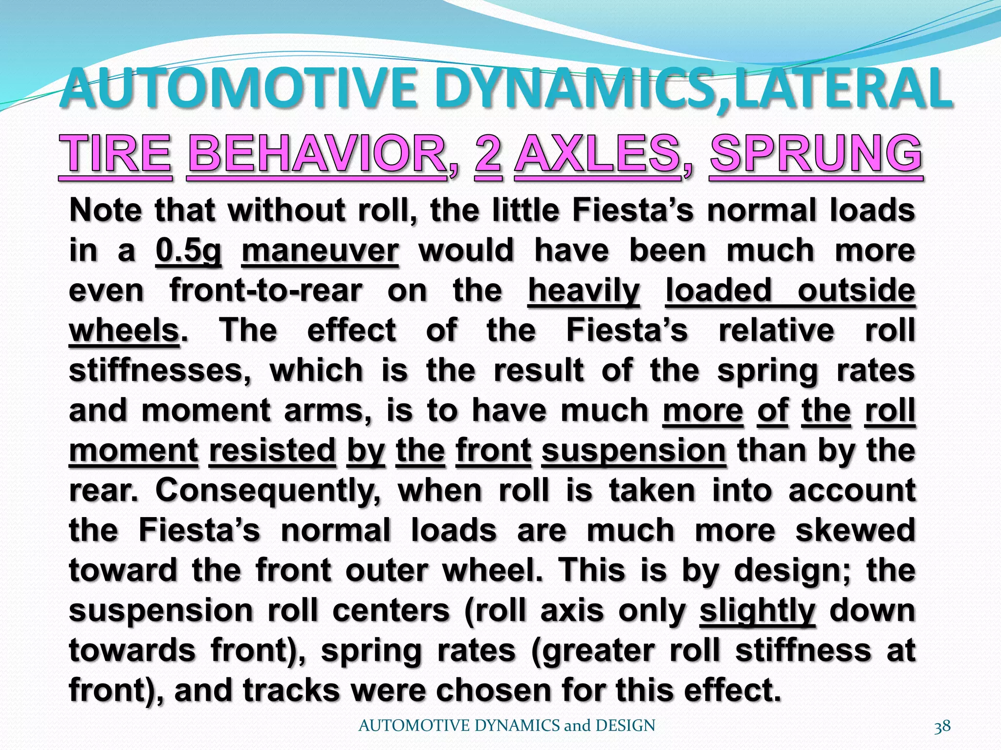 AUTOMOTIVE DYNAMICS,LATERAL
AUTOMOTIVE DYNAMICS and DESIGN 38
Note that without roll, the little Fiesta’s normal loads
in a 0.5g maneuver would have been much more
even front-to-rear on the heavily loaded outside
wheels. The effect of the Fiesta’s relative roll
stiffnesses, which is the result of the spring rates
and moment arms, is to have much more of the roll
moment resisted by the front suspension than by the
rear. Consequently, when roll is taken into account
the Fiesta’s normal loads are much more skewed
toward the front outer wheel. This is by design; the
suspension roll centers (roll axis only slightly down
towards front), spring rates (greater roll stiffness at
front), and tracks were chosen for this effect.
 