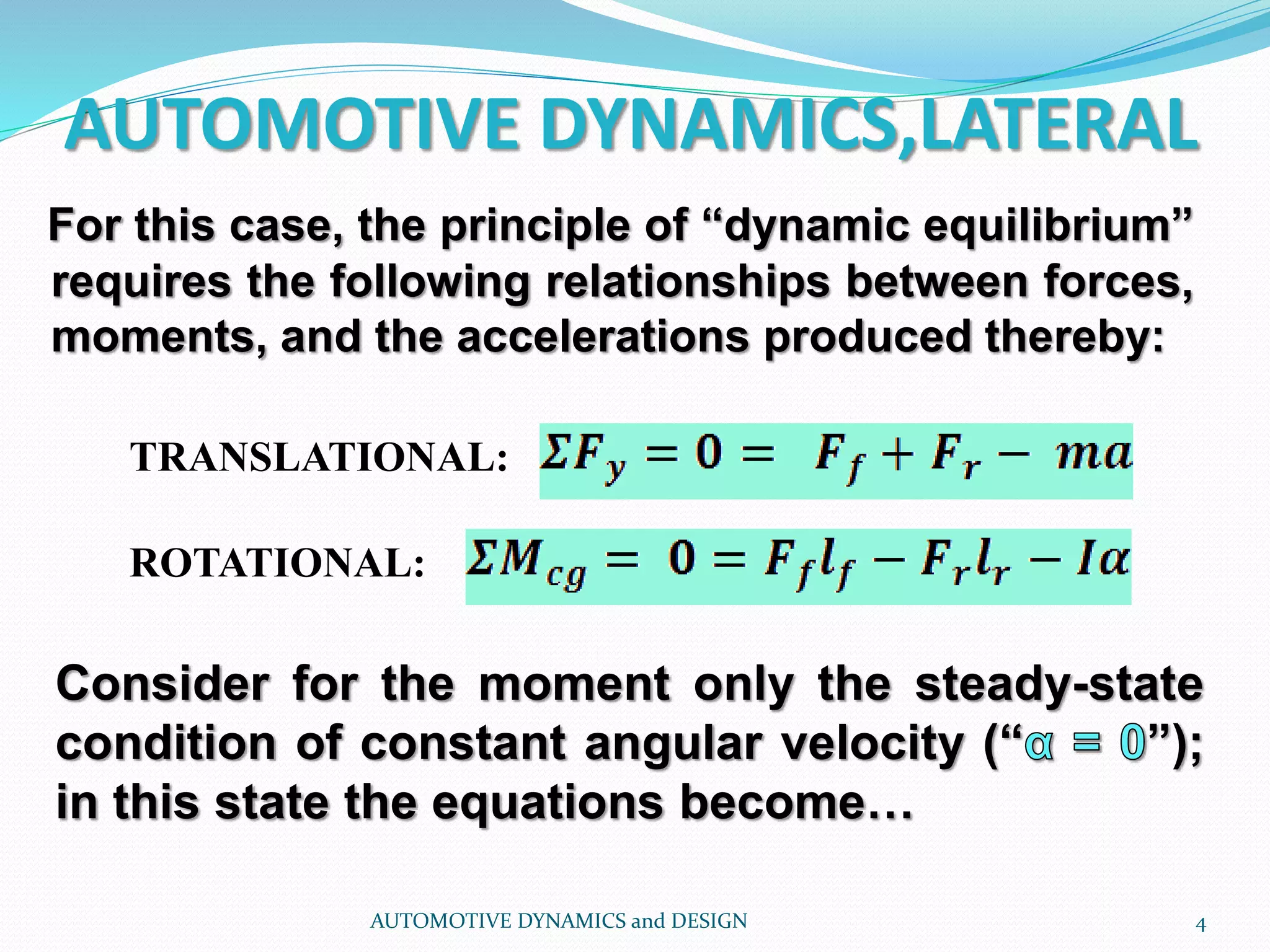 AUTOMOTIVE DYNAMICS,LATERAL
AUTOMOTIVE DYNAMICS and DESIGN 4
For this case, the principle of “dynamic equilibrium”
requires the following relationships between forces,
moments, and the accelerations produced thereby:
TRANSLATIONAL:
ROTATIONAL:
Consider for the moment only the steady-state
condition of constant angular velocity (“ ”);
in this state the equations become…
 