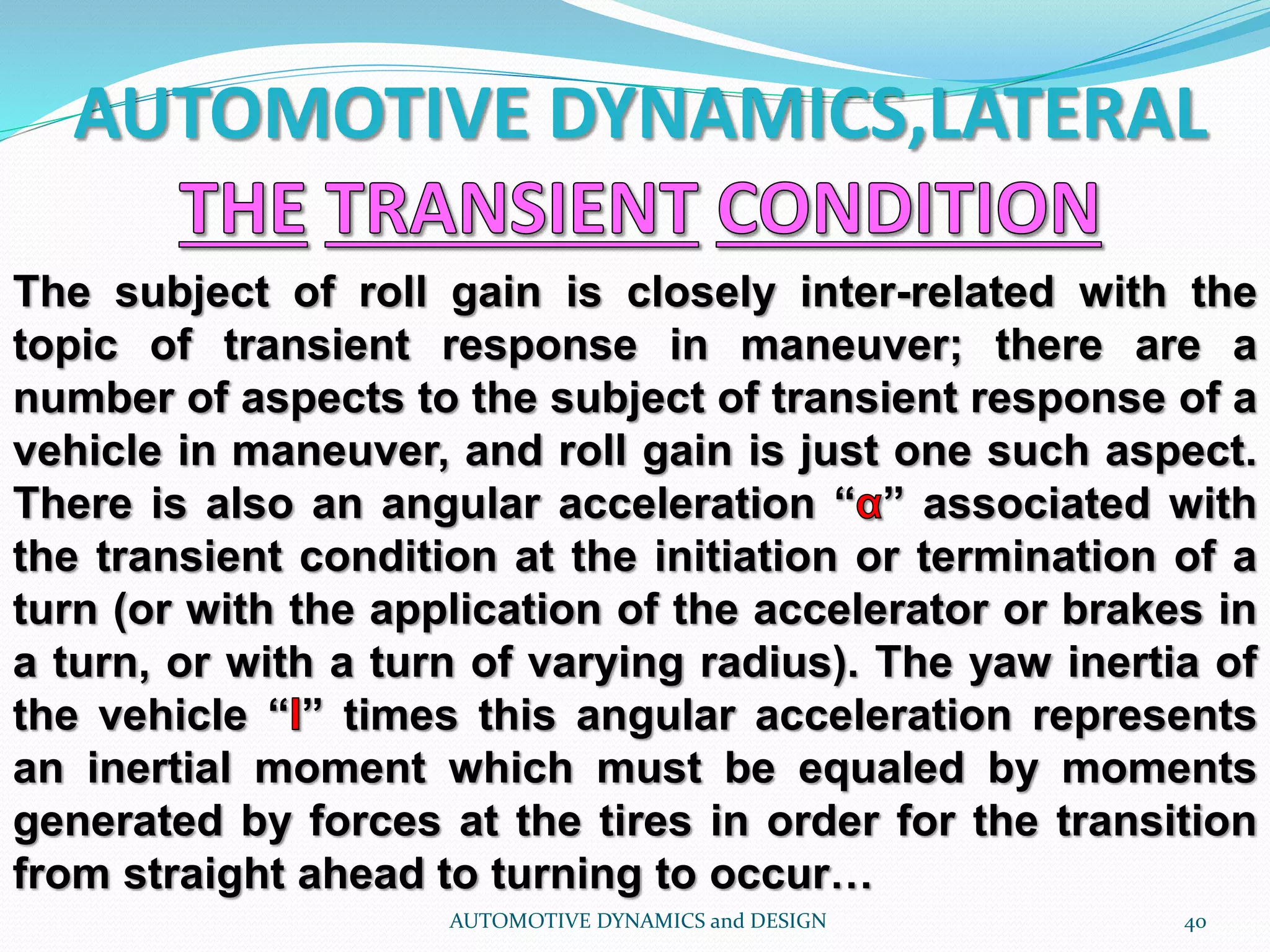 AUTOMOTIVE DYNAMICS,LATERAL
AUTOMOTIVE DYNAMICS and DESIGN 40
The subject of roll gain is closely inter-related with the
topic of transient response in maneuver; there are a
number of aspects to the subject of transient response of a
vehicle in maneuver, and roll gain is just one such aspect.
There is also an angular acceleration “ ” associated with
the transient condition at the initiation or termination of a
turn (or with the application of the accelerator or brakes in
a turn, or with a turn of varying radius). The yaw inertia of
the vehicle “ ” times this angular acceleration represents
an inertial moment which must be equaled by moments
generated by forces at the tires in order for the transition
from straight ahead to turning to occur…
 