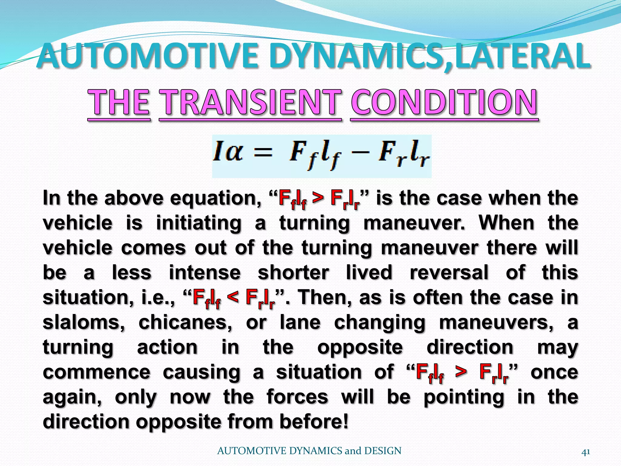 AUTOMOTIVE DYNAMICS,LATERAL
AUTOMOTIVE DYNAMICS and DESIGN 41
In the above equation, “ ” is the case when the
vehicle is initiating a turning maneuver. When the
vehicle comes out of the turning maneuver there will
be a less intense shorter lived reversal of this
situation, i.e., “ ”. Then, as is often the case in
slaloms, chicanes, or lane changing maneuvers, a
turning action in the opposite direction may
commence causing a situation of “ ” once
again, only now the forces will be pointing in the
direction opposite from before!
 