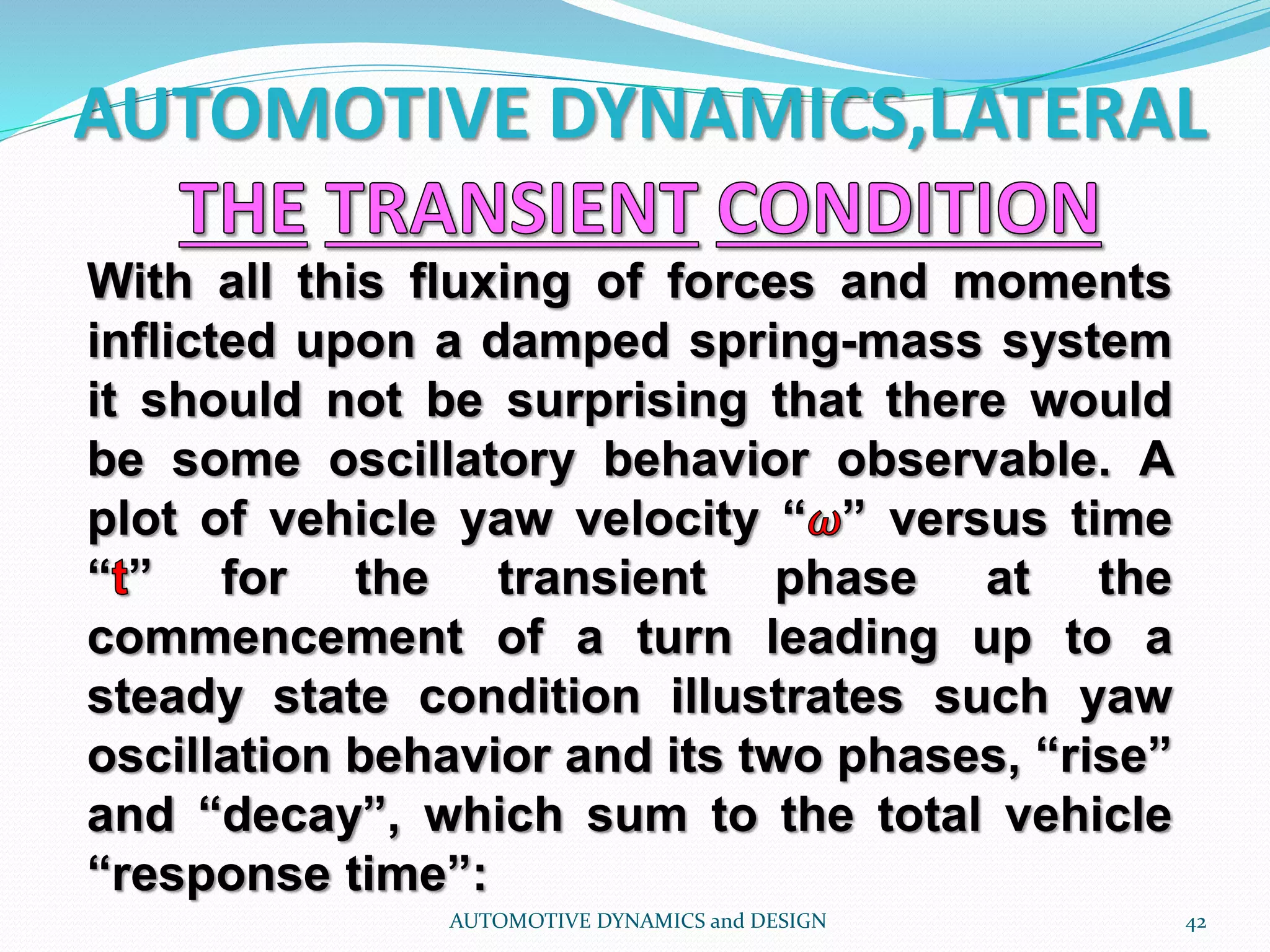 AUTOMOTIVE DYNAMICS,LATERAL
AUTOMOTIVE DYNAMICS and DESIGN 42
With all this fluxing of forces and moments
inflicted upon a damped spring-mass system
it should not be surprising that there would
be some oscillatory behavior observable. A
plot of vehicle yaw velocity “ ” versus time
“ ” for the transient phase at the
commencement of a turn leading up to a
steady state condition illustrates such yaw
oscillation behavior and its two phases, “rise”
and “decay”, which sum to the total vehicle
“response time”:
 