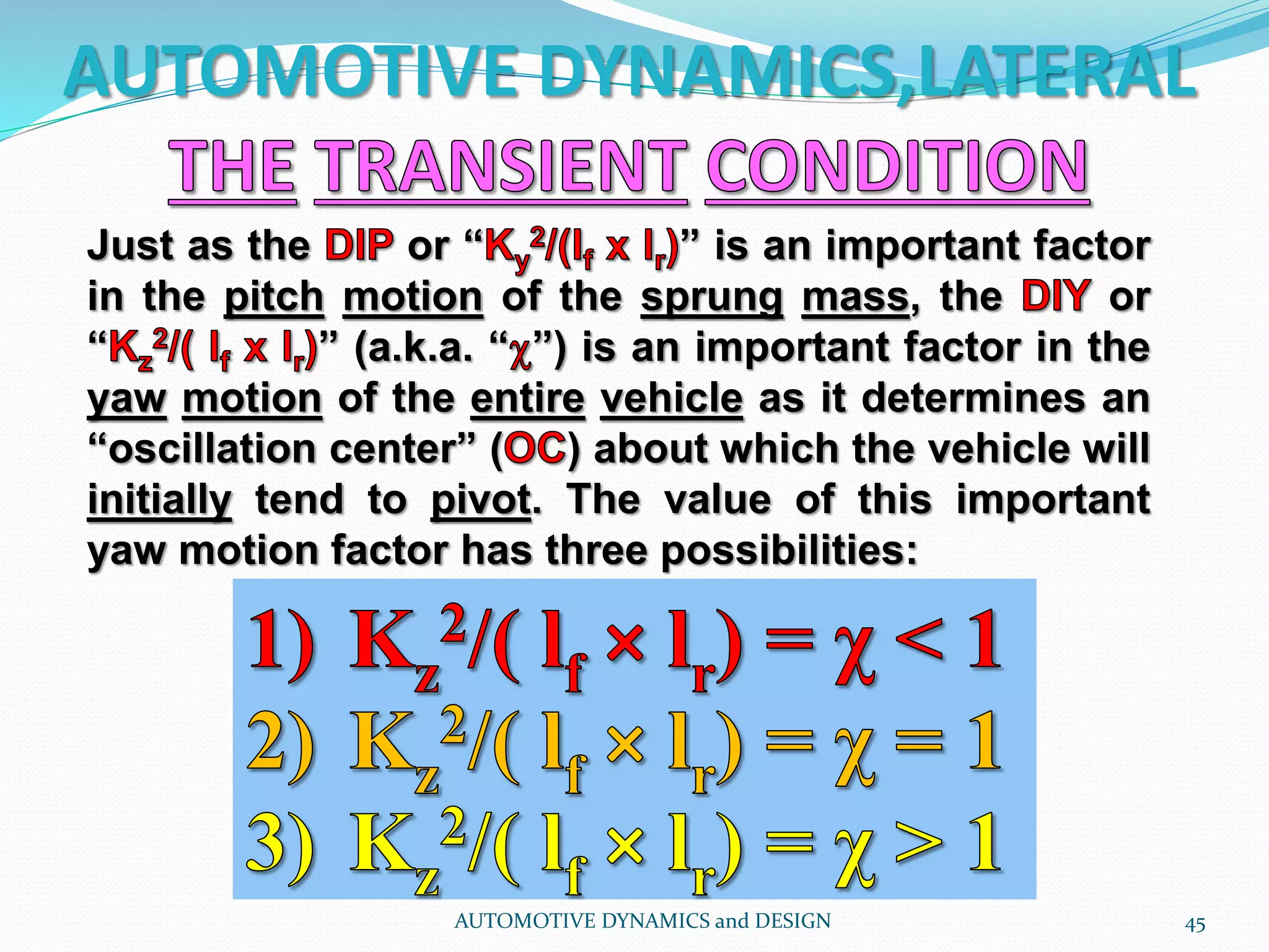 AUTOMOTIVE DYNAMICS,LATERAL
AUTOMOTIVE DYNAMICS and DESIGN 45
Just as the or “ ” is an important factor
in the pitch motion of the sprung mass, the or
“ ” (a.k.a. “ ”) is an important factor in the
yaw motion of the entire vehicle as it determines an
“oscillation center” ( ) about which the vehicle will
initially tend to pivot. The value of this important
yaw motion factor has three possibilities:
 
