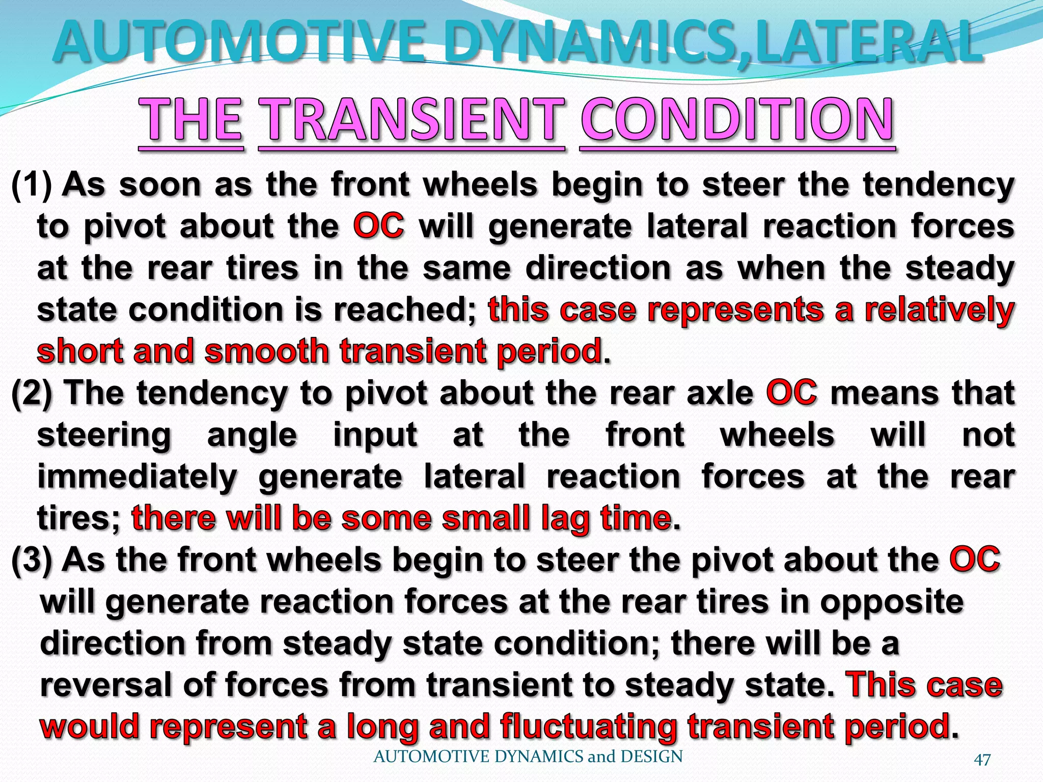 AUTOMOTIVE DYNAMICS,LATERAL
AUTOMOTIVE DYNAMICS and DESIGN 47
(1) As soon as the front wheels begin to steer the tendency
to pivot about the will generate lateral reaction forces
at the rear tires in the same direction as when the steady
state condition is reached;
(2) The tendency to pivot about the rear axle means that
steering angle input at the front wheels will not
immediately generate lateral reaction forces at the rear
tires; .
(3) As the front wheels begin to steer the pivot about the
will generate reaction forces at the rear tires in opposite
direction from steady state condition; there will be a
reversal of forces from transient to steady state.
.
 