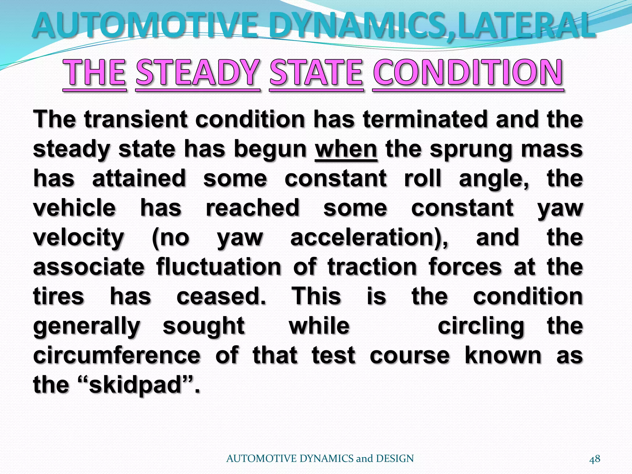AUTOMOTIVE DYNAMICS,LATERAL
AUTOMOTIVE DYNAMICS and DESIGN 48
The transient condition has terminated and the
steady state has begun when the sprung mass
has attained some constant roll angle, the
vehicle has reached some constant yaw
velocity (no yaw acceleration), and the
associate fluctuation of traction forces at the
tires has ceased. This is the condition
generally sought while circling the
circumference of that test course known as
the “skidpad”.
 