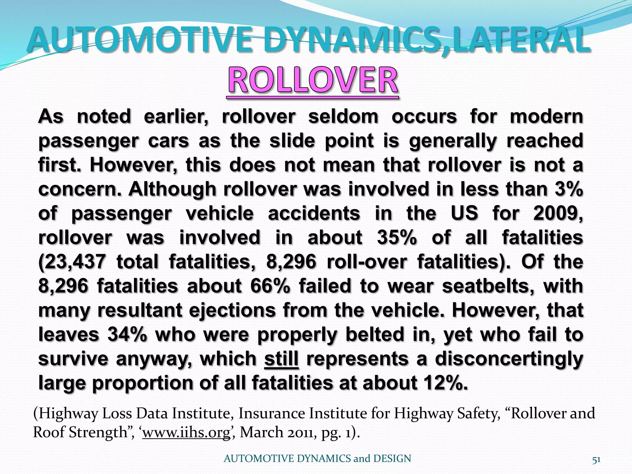 AUTOMOTIVE DYNAMICS,LATERAL
AUTOMOTIVE DYNAMICS and DESIGN 51
As noted earlier, rollover seldom occurs for modern
passenger cars as the slide point is generally reached
first. However, this does not mean that rollover is not a
concern. Although rollover was involved in less than 3%
of passenger vehicle accidents in the US for 2009,
rollover was involved in about 35% of all fatalities
(23,437 total fatalities, 8,296 roll-over fatalities). Of the
8,296 fatalities about 66% failed to wear seatbelts, with
many resultant ejections from the vehicle. However, that
leaves 34% who were properly belted in, yet who fail to
survive anyway, which still represents a disconcertingly
large proportion of all fatalities at about 12%.
(Highway Loss Data Institute, Insurance Institute for Highway Safety, “Rollover and
Roof Strength”, ‘www.iihs.org’, March 2011, pg. 1).
 