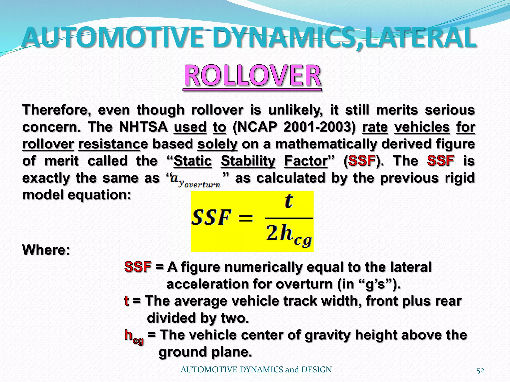 AUTOMOTIVE DYNAMICS,LATERAL
AUTOMOTIVE DYNAMICS and DESIGN 52
Therefore, even though rollover is unlikely, it still merits serious
concern. The NHTSA used to (NCAP 2001-2003) rate vehicles for
rollover resistance based solely on a mathematically derived figure
of merit called the “Static Stability Factor” ( ). The is
exactly the same as “ ” as calculated by the previous rigid
model equation:
Where:
= A figure numerically equal to the lateral
acceleration for overturn (in “g’s”).
= The average vehicle track width, front plus rear
divided by two.
= The vehicle center of gravity height above the
ground plane.
 