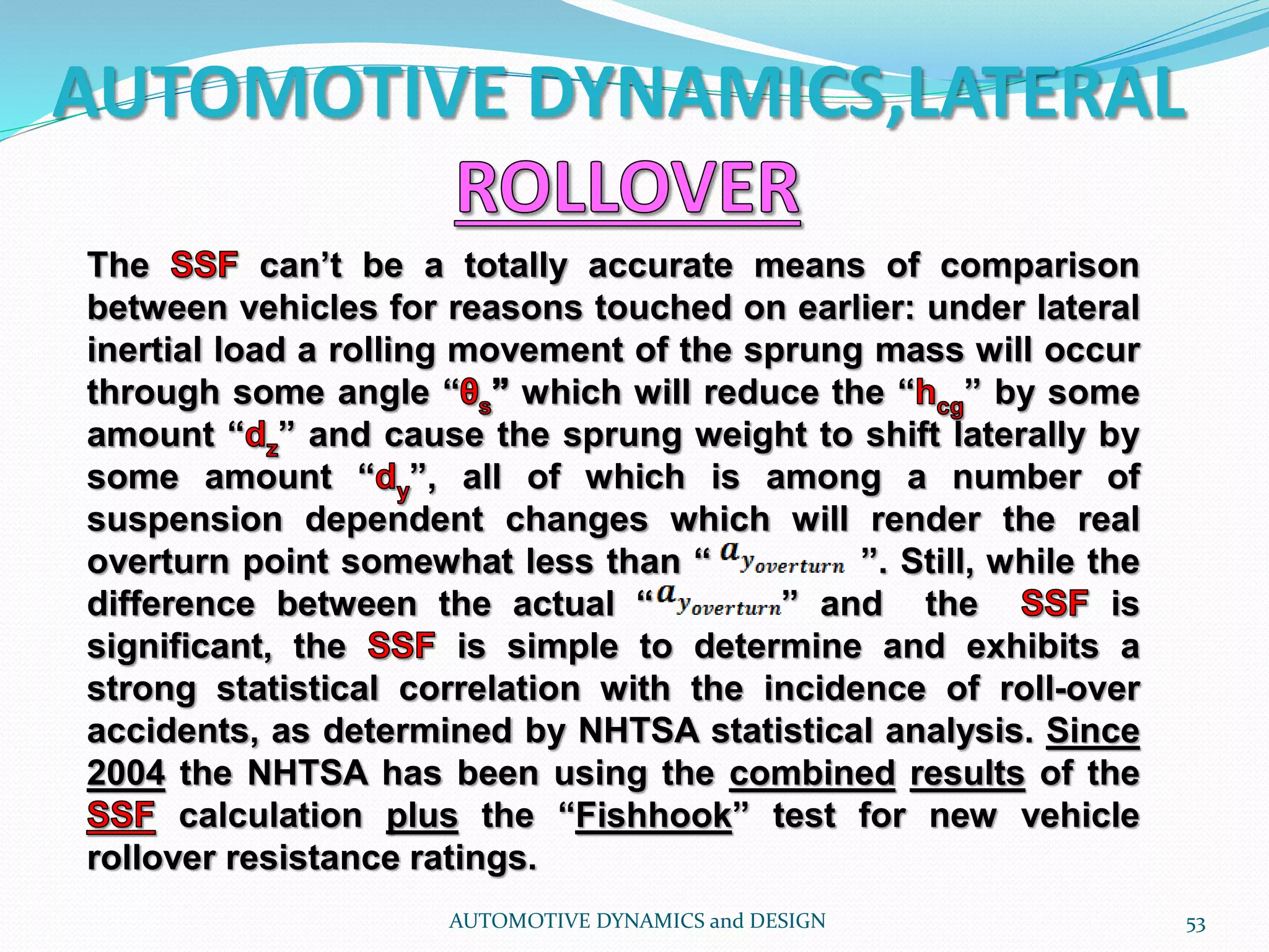 AUTOMOTIVE DYNAMICS,LATERAL
AUTOMOTIVE DYNAMICS and DESIGN 53
The can’t be a totally accurate means of comparison
between vehicles for reasons touched on earlier: under lateral
inertial load a rolling movement of the sprung mass will occur
through some angle “ which will reduce the “ ” by some
amount “ ” and cause the sprung weight to shift laterally by
some amount “ ”, all of which is among a number of
suspension dependent changes which will render the real
overturn point somewhat less than “ ”. Still, while the
difference between the actual “ ” and the is
significant, the is simple to determine and exhibits a
strong statistical correlation with the incidence of roll-over
accidents, as determined by NHTSA statistical analysis. Since
2004 the NHTSA has been using the combined results of the
calculation plus the “Fishhook” test for new vehicle
rollover resistance ratings.
 