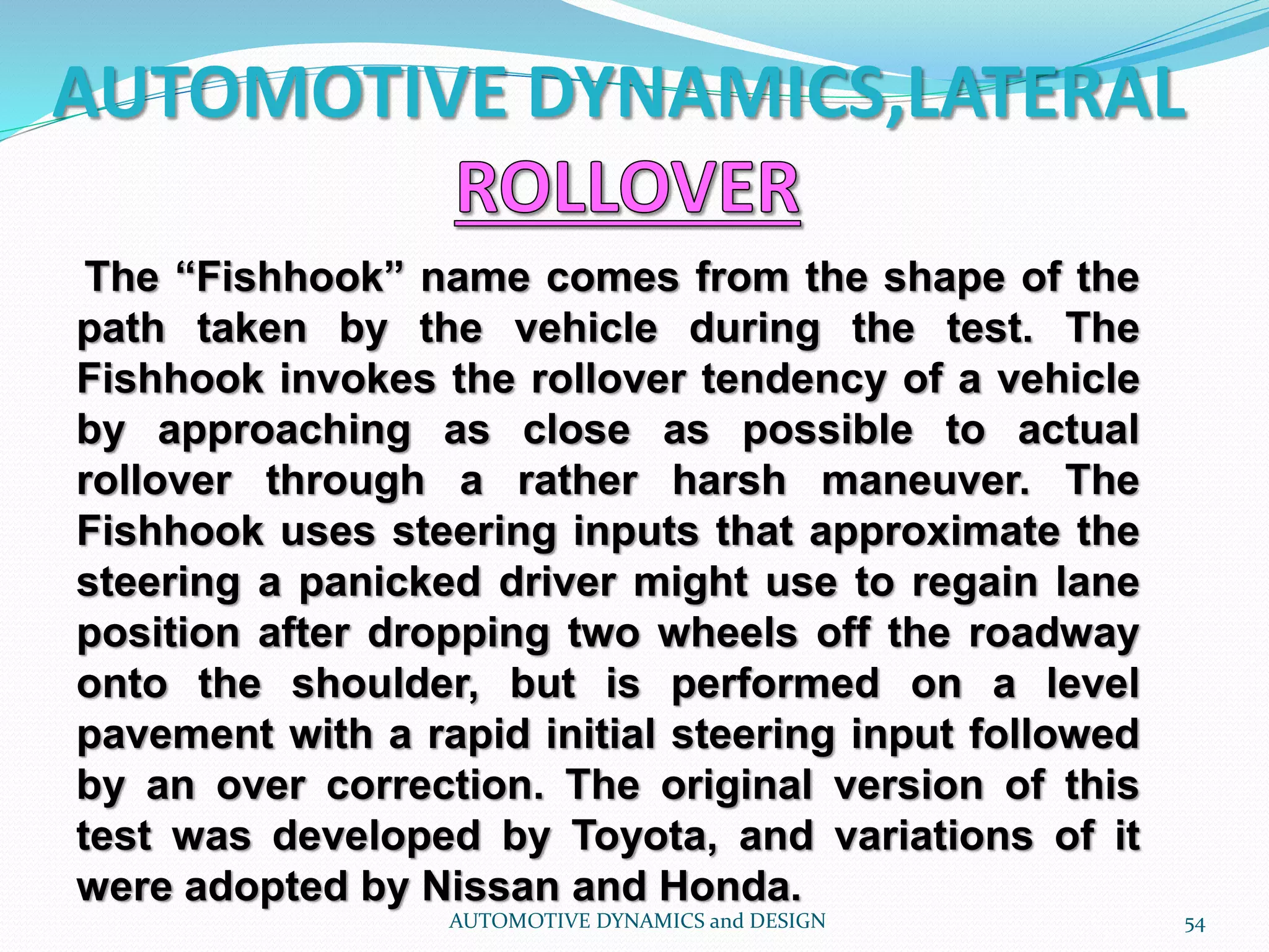 AUTOMOTIVE DYNAMICS,LATERAL
AUTOMOTIVE DYNAMICS and DESIGN 54
The “Fishhook” name comes from the shape of the
path taken by the vehicle during the test. The
Fishhook invokes the rollover tendency of a vehicle
by approaching as close as possible to actual
rollover through a rather harsh maneuver. The
Fishhook uses steering inputs that approximate the
steering a panicked driver might use to regain lane
position after dropping two wheels off the roadway
onto the shoulder, but is performed on a level
pavement with a rapid initial steering input followed
by an over correction. The original version of this
test was developed by Toyota, and variations of it
were adopted by Nissan and Honda.
 