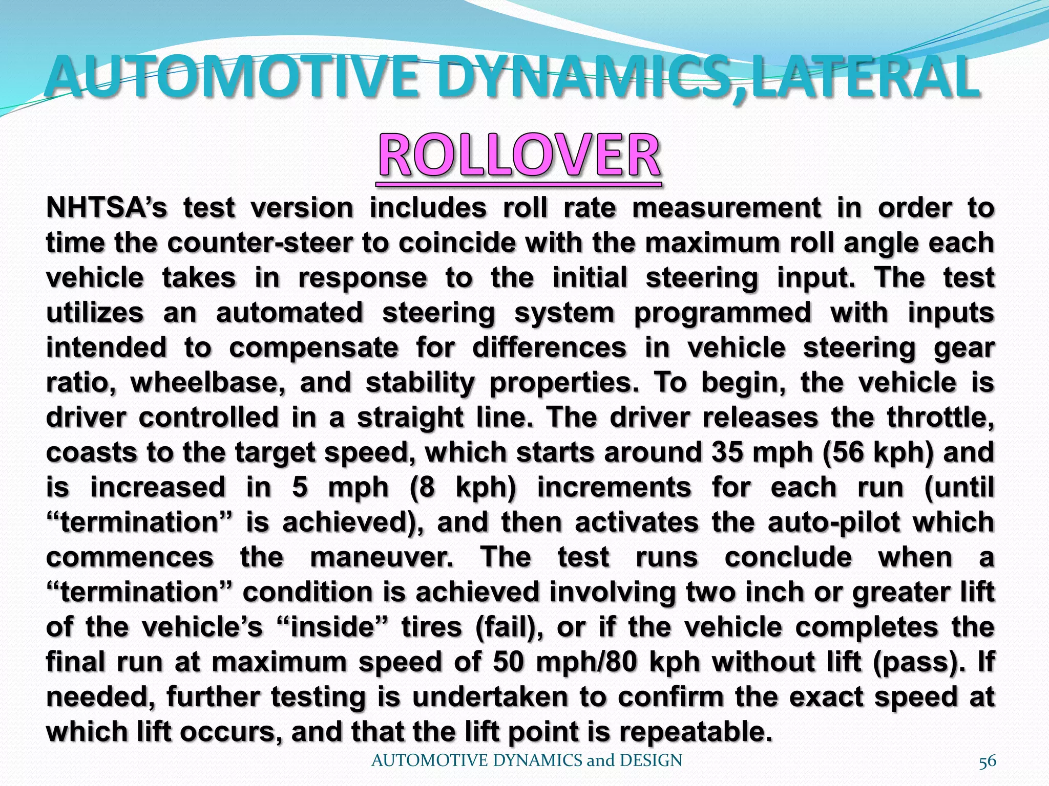 AUTOMOTIVE DYNAMICS,LATERAL
AUTOMOTIVE DYNAMICS and DESIGN 56
NHTSA’s test version includes roll rate measurement in order to
time the counter-steer to coincide with the maximum roll angle each
vehicle takes in response to the initial steering input. The test
utilizes an automated steering system programmed with inputs
intended to compensate for differences in vehicle steering gear
ratio, wheelbase, and stability properties. To begin, the vehicle is
driver controlled in a straight line. The driver releases the throttle,
coasts to the target speed, which starts around 35 mph (56 kph) and
is increased in 5 mph (8 kph) increments for each run (until
“termination” is achieved), and then activates the auto-pilot which
commences the maneuver. The test runs conclude when a
“termination” condition is achieved involving two inch or greater lift
of the vehicle’s “inside” tires (fail), or if the vehicle completes the
final run at maximum speed of 50 mph/80 kph without lift (pass). If
needed, further testing is undertaken to confirm the exact speed at
which lift occurs, and that the lift point is repeatable.
 