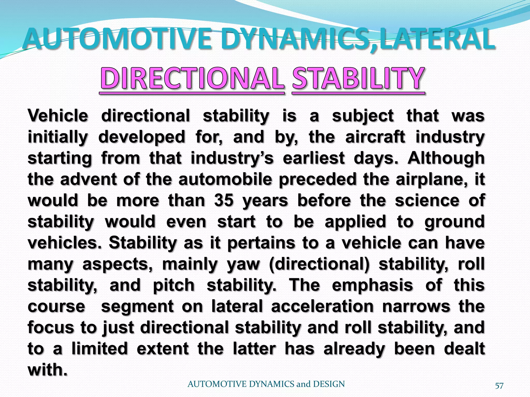 AUTOMOTIVE DYNAMICS,LATERAL
AUTOMOTIVE DYNAMICS and DESIGN 57
Vehicle directional stability is a subject that was
initially developed for, and by, the aircraft industry
starting from that industry’s earliest days. Although
the advent of the automobile preceded the airplane, it
would be more than 35 years before the science of
stability would even start to be applied to ground
vehicles. Stability as it pertains to a vehicle can have
many aspects, mainly yaw (directional) stability, roll
stability, and pitch stability. The emphasis of this
course segment on lateral acceleration narrows the
focus to just directional stability and roll stability, and
to a limited extent the latter has already been dealt
with.
 