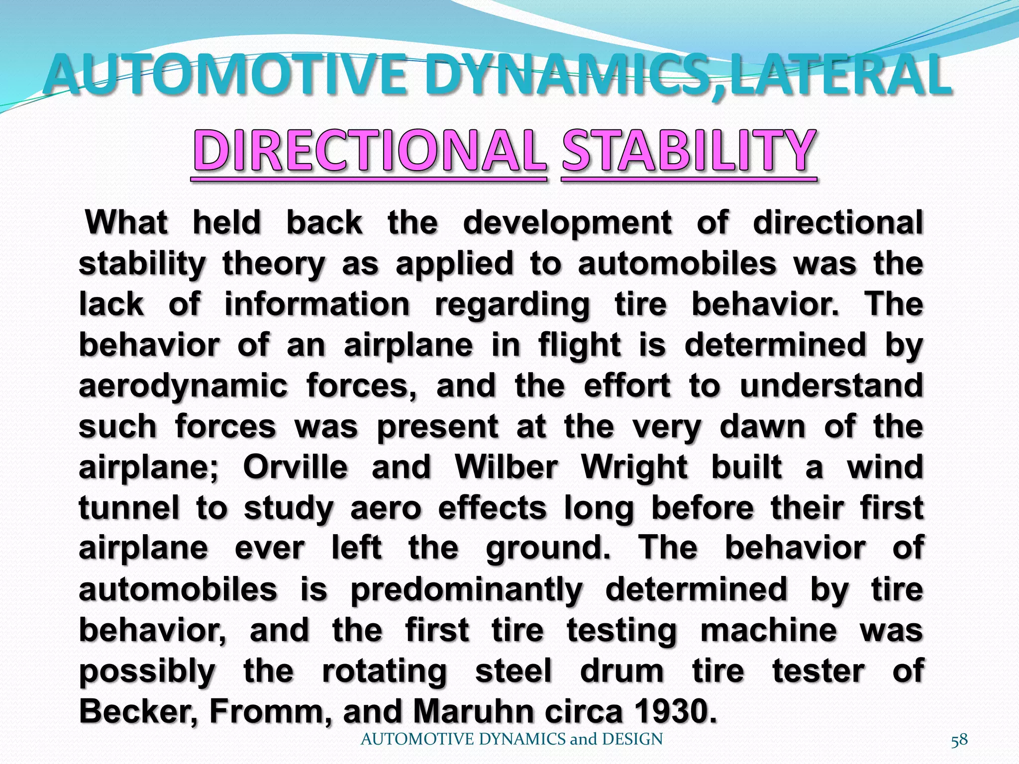 AUTOMOTIVE DYNAMICS,LATERAL
AUTOMOTIVE DYNAMICS and DESIGN 58
What held back the development of directional
stability theory as applied to automobiles was the
lack of information regarding tire behavior. The
behavior of an airplane in flight is determined by
aerodynamic forces, and the effort to understand
such forces was present at the very dawn of the
airplane; Orville and Wilber Wright built a wind
tunnel to study aero effects long before their first
airplane ever left the ground. The behavior of
automobiles is predominantly determined by tire
behavior, and the first tire testing machine was
possibly the rotating steel drum tire tester of
Becker, Fromm, and Maruhn circa 1930.
 
