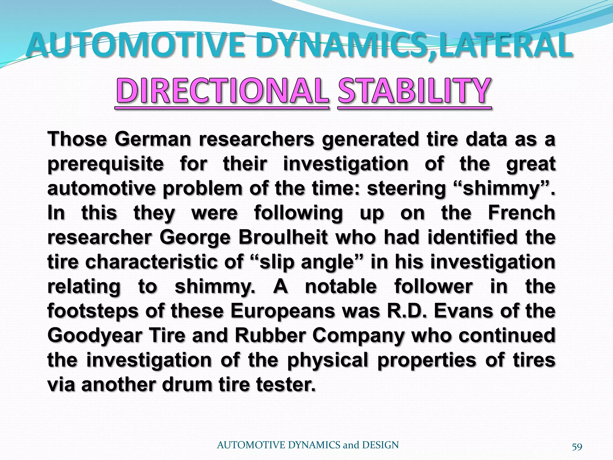 AUTOMOTIVE DYNAMICS,LATERAL
AUTOMOTIVE DYNAMICS and DESIGN 59
Those German researchers generated tire data as a
prerequisite for their investigation of the great
automotive problem of the time: steering “shimmy”.
In this they were following up on the French
researcher George Broulheit who had identified the
tire characteristic of “slip angle” in his investigation
relating to shimmy. A notable follower in the
footsteps of these Europeans was R.D. Evans of the
Goodyear Tire and Rubber Company who continued
the investigation of the physical properties of tires
via another drum tire tester.
 