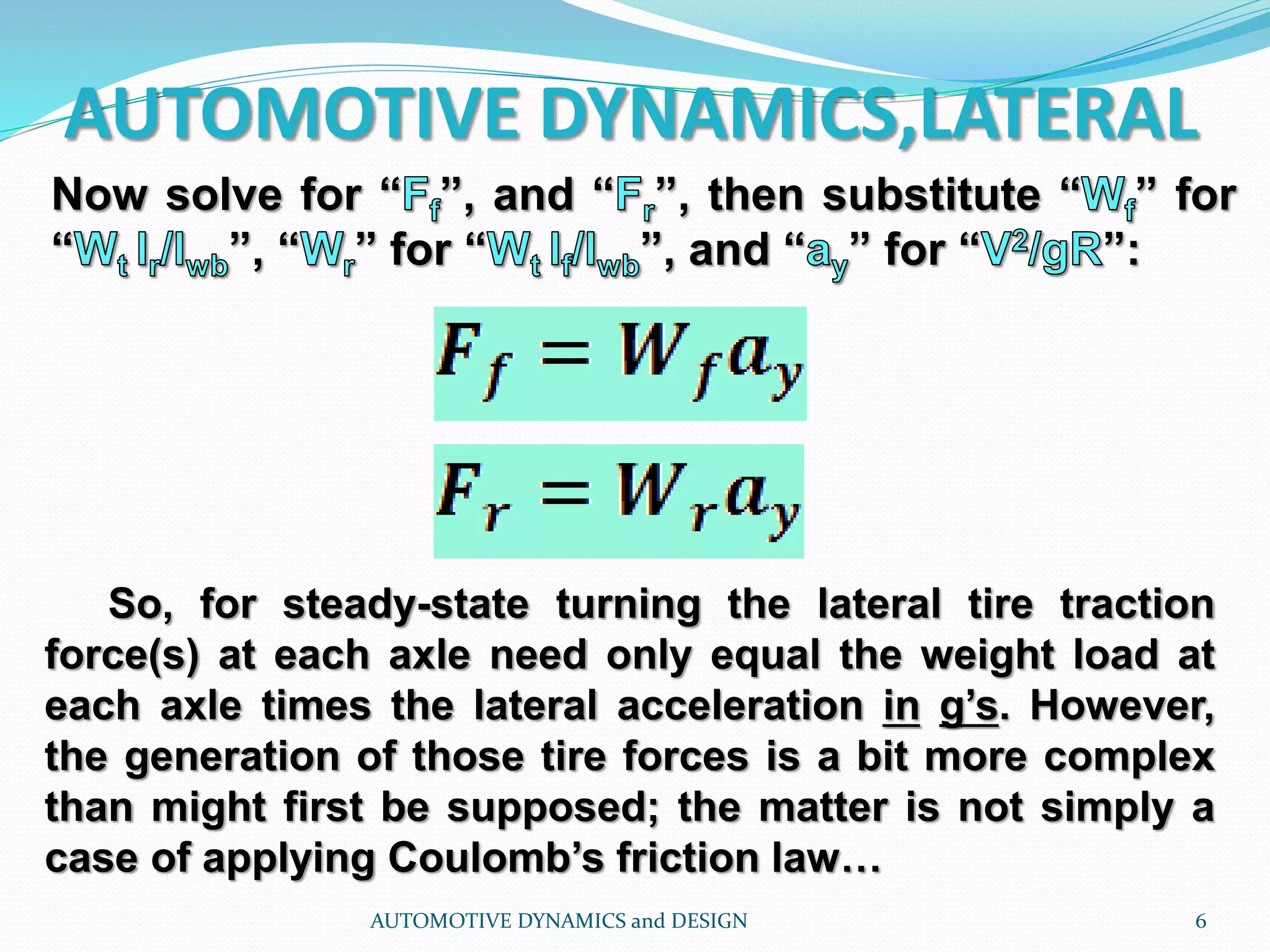 AUTOMOTIVE DYNAMICS,LATERAL
AUTOMOTIVE DYNAMICS and DESIGN 6
Now solve for “ ”, and “ ”, then substitute “ ” for
“ ”, “ ” for “ ”, and “ ” for “ ”:
So, for steady-state turning the lateral tire traction
force(s) at each axle need only equal the weight load at
each axle times the lateral acceleration in g’s. However,
the generation of those tire forces is a bit more complex
than might first be supposed; the matter is not simply a
case of applying Coulomb’s friction law…
 