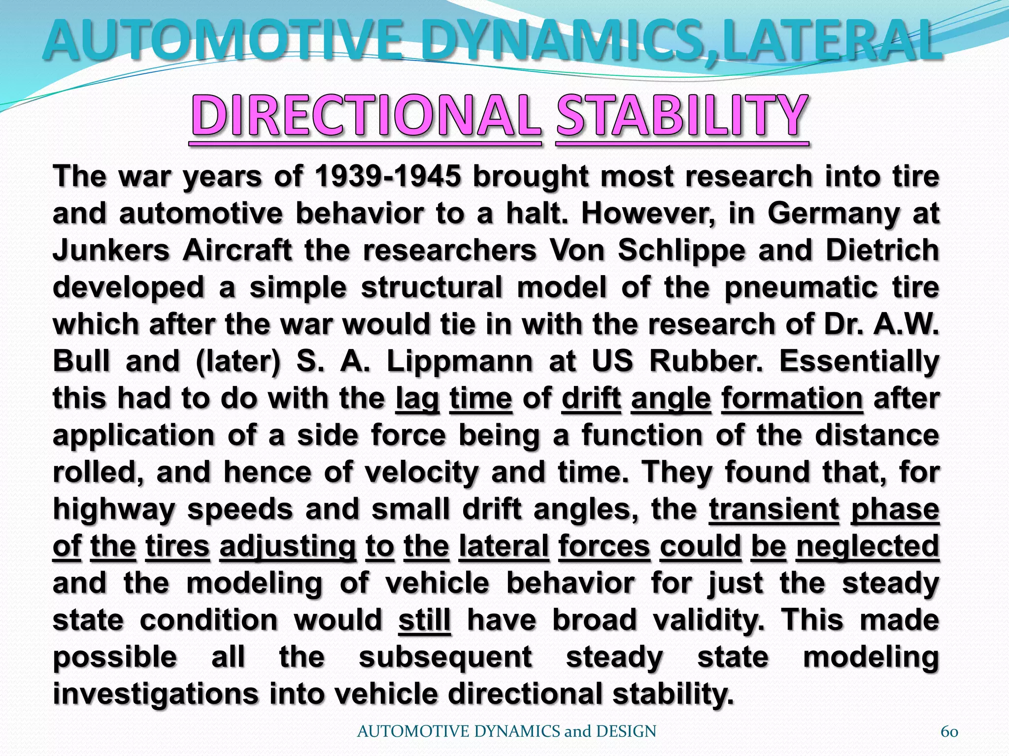 AUTOMOTIVE DYNAMICS,LATERAL
AUTOMOTIVE DYNAMICS and DESIGN 60
The war years of 1939-1945 brought most research into tire
and automotive behavior to a halt. However, in Germany at
Junkers Aircraft the researchers Von Schlippe and Dietrich
developed a simple structural model of the pneumatic tire
which after the war would tie in with the research of Dr. A.W.
Bull and (later) S. A. Lippmann at US Rubber. Essentially
this had to do with the lag time of drift angle formation after
application of a side force being a function of the distance
rolled, and hence of velocity and time. They found that, for
highway speeds and small drift angles, the transient phase
of the tires adjusting to the lateral forces could be neglected
and the modeling of vehicle behavior for just the steady
state condition would still have broad validity. This made
possible all the subsequent steady state modeling
investigations into vehicle directional stability.
 