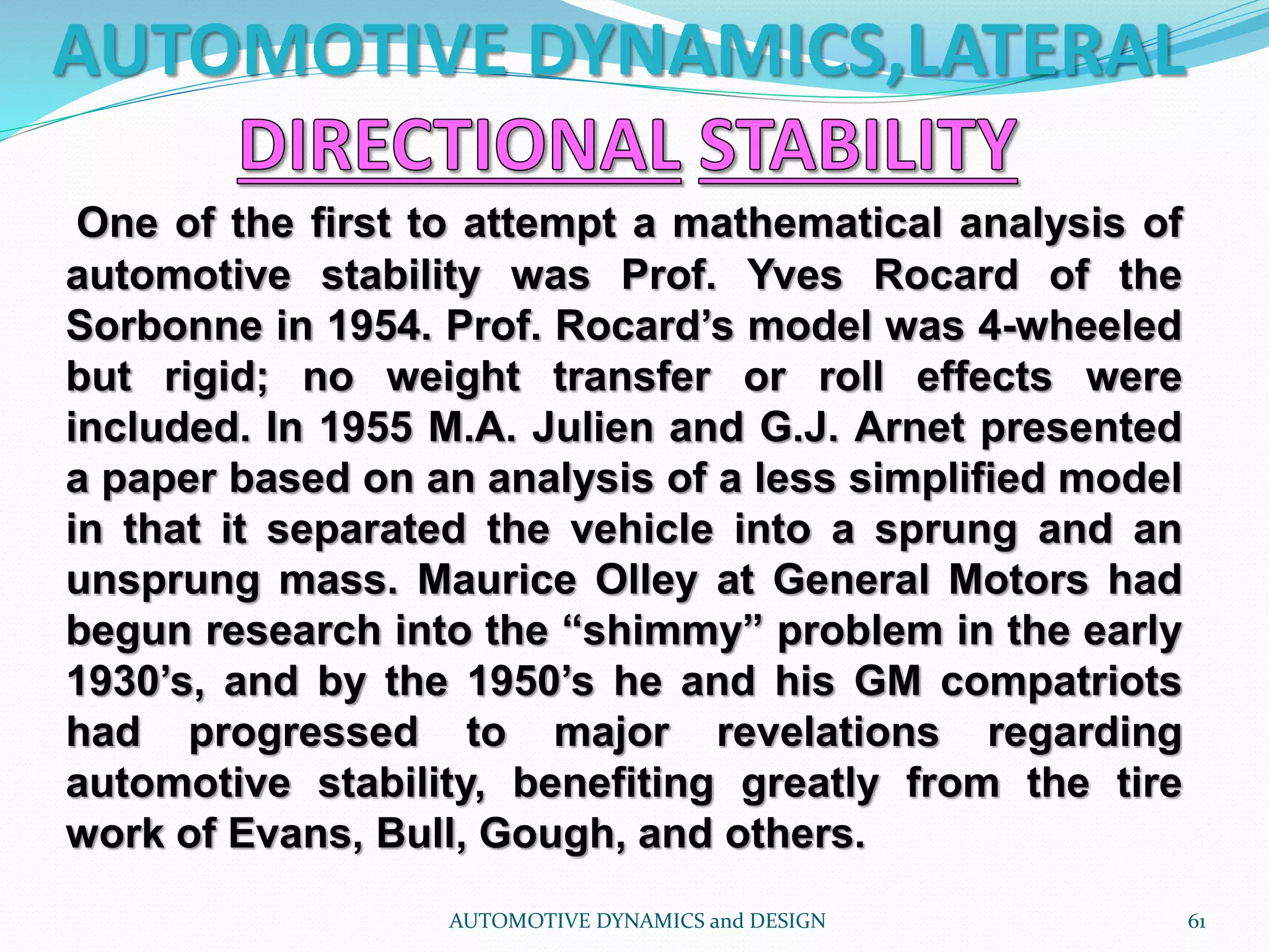 AUTOMOTIVE DYNAMICS,LATERAL
AUTOMOTIVE DYNAMICS and DESIGN 61
One of the first to attempt a mathematical analysis of
automotive stability was Prof. Yves Rocard of the
Sorbonne in 1954. Prof. Rocard’s model was 4-wheeled
but rigid; no weight transfer or roll effects were
included. In 1955 M.A. Julien and G.J. Arnet presented
a paper based on an analysis of a less simplified model
in that it separated the vehicle into a sprung and an
unsprung mass. Maurice Olley at General Motors had
begun research into the “shimmy” problem in the early
1930’s, and by the 1950’s he and his GM compatriots
had progressed to major revelations regarding
automotive stability, benefiting greatly from the tire
work of Evans, Bull, Gough, and others.
 