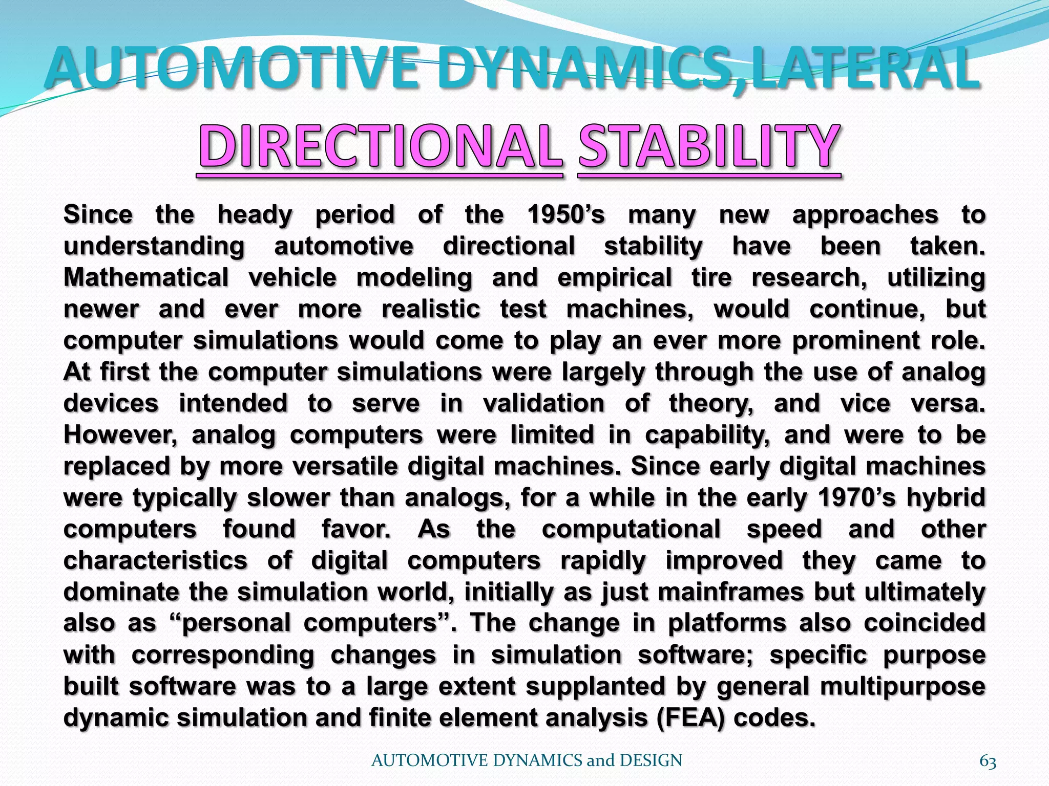 AUTOMOTIVE DYNAMICS,LATERAL
AUTOMOTIVE DYNAMICS and DESIGN 63
Since the heady period of the 1950’s many new approaches to
understanding automotive directional stability have been taken.
Mathematical vehicle modeling and empirical tire research, utilizing
newer and ever more realistic test machines, would continue, but
computer simulations would come to play an ever more prominent role.
At first the computer simulations were largely through the use of analog
devices intended to serve in validation of theory, and vice versa.
However, analog computers were limited in capability, and were to be
replaced by more versatile digital machines. Since early digital machines
were typically slower than analogs, for a while in the early 1970’s hybrid
computers found favor. As the computational speed and other
characteristics of digital computers rapidly improved they came to
dominate the simulation world, initially as just mainframes but ultimately
also as “personal computers”. The change in platforms also coincided
with corresponding changes in simulation software; specific purpose
built software was to a large extent supplanted by general multipurpose
dynamic simulation and finite element analysis (FEA) codes.
 