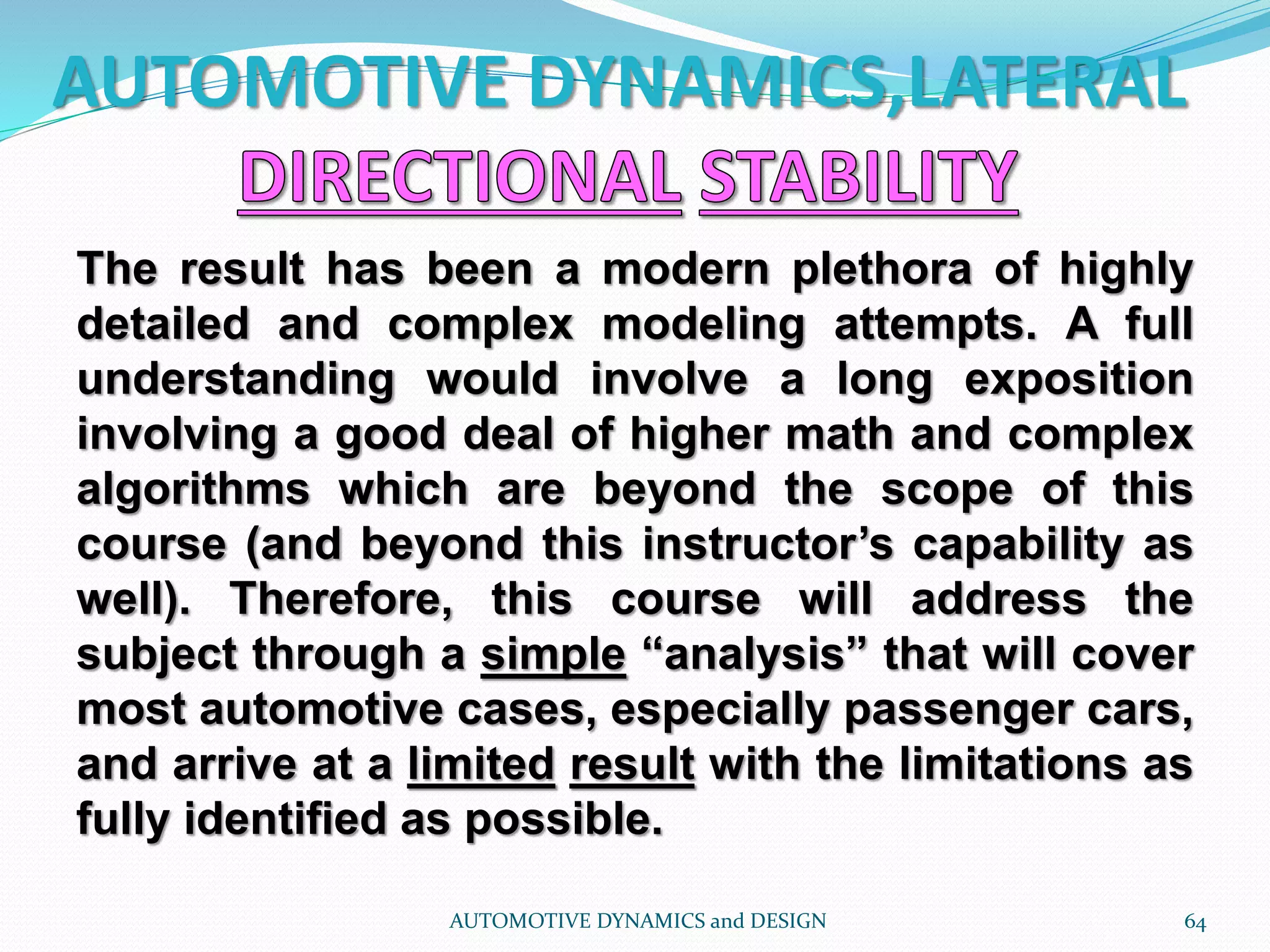 AUTOMOTIVE DYNAMICS,LATERAL
AUTOMOTIVE DYNAMICS and DESIGN 64
The result has been a modern plethora of highly
detailed and complex modeling attempts. A full
understanding would involve a long exposition
involving a good deal of higher math and complex
algorithms which are beyond the scope of this
course (and beyond this instructor’s capability as
well). Therefore, this course will address the
subject through a simple “analysis” that will cover
most automotive cases, especially passenger cars,
and arrive at a limited result with the limitations as
fully identified as possible.
 