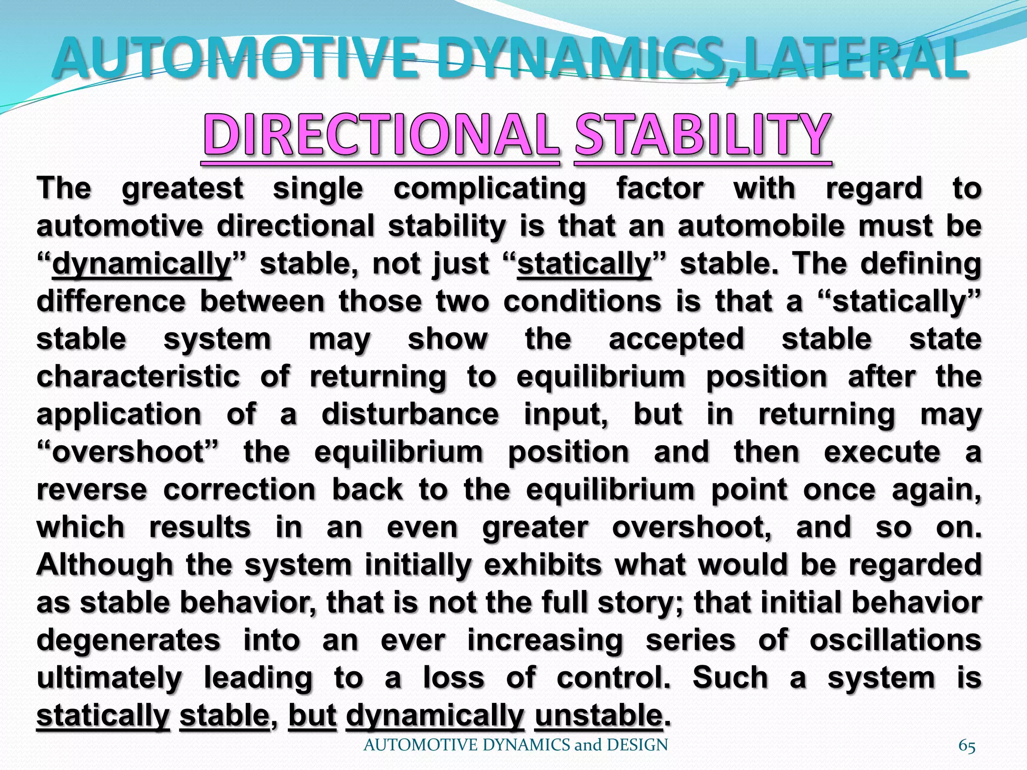 AUTOMOTIVE DYNAMICS,LATERAL
AUTOMOTIVE DYNAMICS and DESIGN 65
The greatest single complicating factor with regard to
automotive directional stability is that an automobile must be
“dynamically” stable, not just “statically” stable. The defining
difference between those two conditions is that a “statically”
stable system may show the accepted stable state
characteristic of returning to equilibrium position after the
application of a disturbance input, but in returning may
“overshoot” the equilibrium position and then execute a
reverse correction back to the equilibrium point once again,
which results in an even greater overshoot, and so on.
Although the system initially exhibits what would be regarded
as stable behavior, that is not the full story; that initial behavior
degenerates into an ever increasing series of oscillations
ultimately leading to a loss of control. Such a system is
statically stable, but dynamically unstable.
 