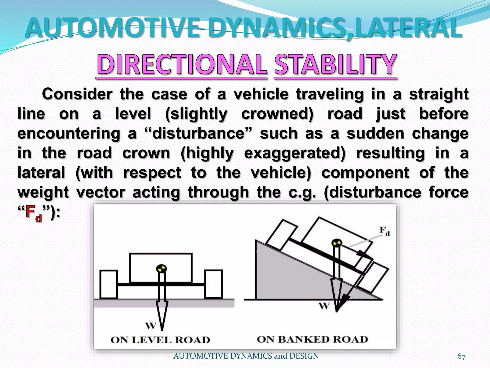 AUTOMOTIVE DYNAMICS,LATERAL
AUTOMOTIVE DYNAMICS and DESIGN 67
Consider the case of a vehicle traveling in a straight
line on a level (slightly crowned) road just before
encountering a “disturbance” such as a sudden change
in the road crown (highly exaggerated) resulting in a
lateral (with respect to the vehicle) component of the
weight vector acting through the c.g. (disturbance force
“ ”):
 